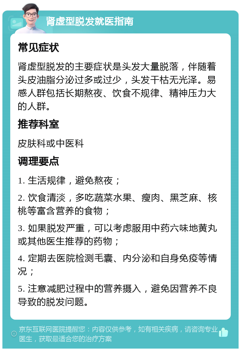 肾虚型脱发就医指南 常见症状 肾虚型脱发的主要症状是头发大量脱落，伴随着头皮油脂分泌过多或过少，头发干枯无光泽。易感人群包括长期熬夜、饮食不规律、精神压力大的人群。 推荐科室 皮肤科或中医科 调理要点 1. 生活规律，避免熬夜； 2. 饮食清淡，多吃蔬菜水果、瘦肉、黑芝麻、核桃等富含营养的食物； 3. 如果脱发严重，可以考虑服用中药六味地黄丸或其他医生推荐的药物； 4. 定期去医院检测毛囊、内分泌和自身免疫等情况； 5. 注意减肥过程中的营养摄入，避免因营养不良导致的脱发问题。