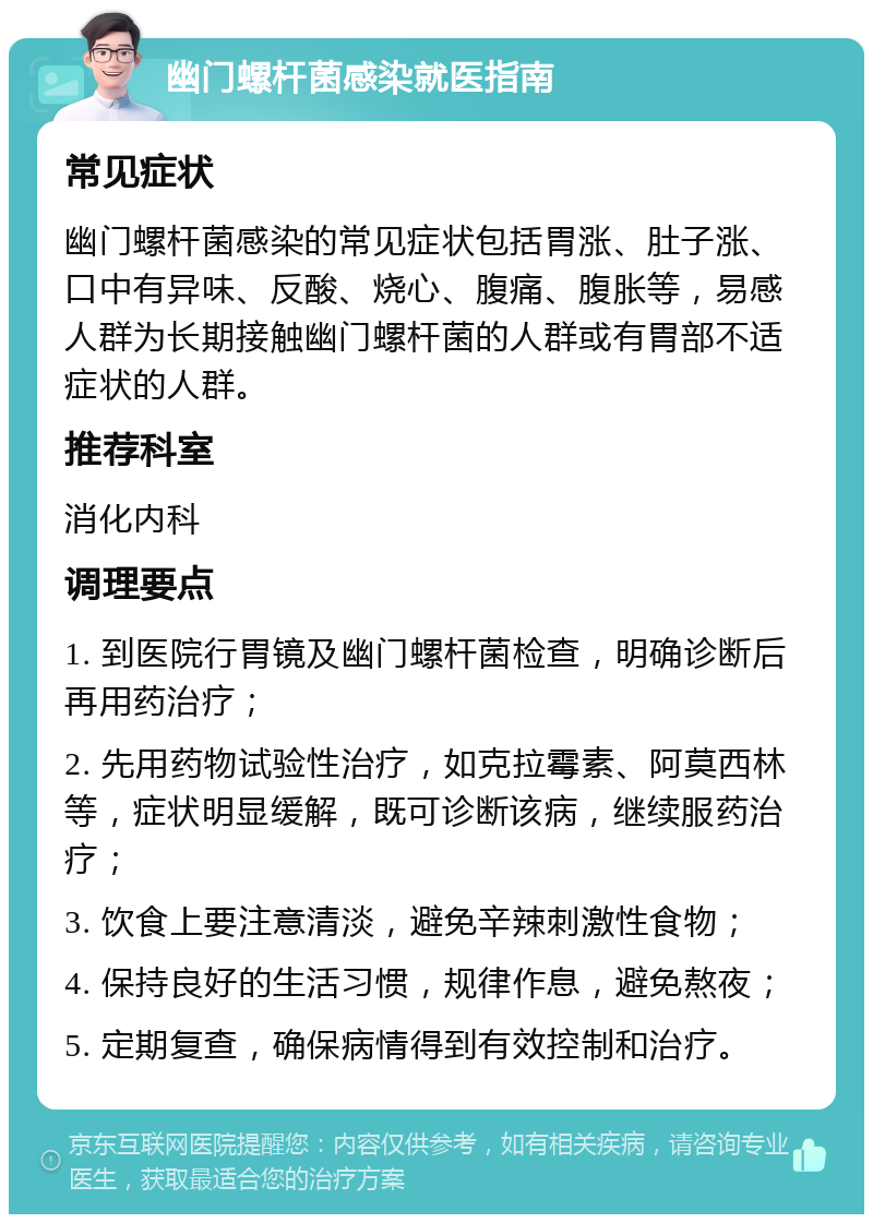 幽门螺杆菌感染就医指南 常见症状 幽门螺杆菌感染的常见症状包括胃涨、肚子涨、口中有异味、反酸、烧心、腹痛、腹胀等，易感人群为长期接触幽门螺杆菌的人群或有胃部不适症状的人群。 推荐科室 消化内科 调理要点 1. 到医院行胃镜及幽门螺杆菌检查，明确诊断后再用药治疗； 2. 先用药物试验性治疗，如克拉霉素、阿莫西林等，症状明显缓解，既可诊断该病，继续服药治疗； 3. 饮食上要注意清淡，避免辛辣刺激性食物； 4. 保持良好的生活习惯，规律作息，避免熬夜； 5. 定期复查，确保病情得到有效控制和治疗。