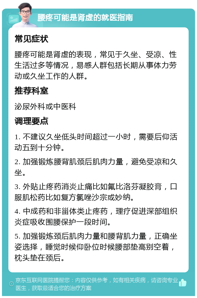 腰疼可能是肾虚的就医指南 常见症状 腰疼可能是肾虚的表现，常见于久坐、受凉、性生活过多等情况，易感人群包括长期从事体力劳动或久坐工作的人群。 推荐科室 泌尿外科或中医科 调理要点 1. 不建议久坐低头时间超过一小时，需要后仰活动五到十分钟。 2. 加强锻炼腰背肌颈后肌肉力量，避免受凉和久坐。 3. 外贴止疼药消炎止痛比如氟比洛芬凝胶膏，口服肌松药比如复方氯唑沙宗或妙纳。 4. 中成药和非甾体类止疼药，理疗促进深部组织炎症吸收围腰保护一段时间。 5. 加强锻炼颈后肌肉力量和腰背肌力量，正确坐姿选择，睡觉时候仰卧位时候腰部垫高别空着，枕头垫在颈后。