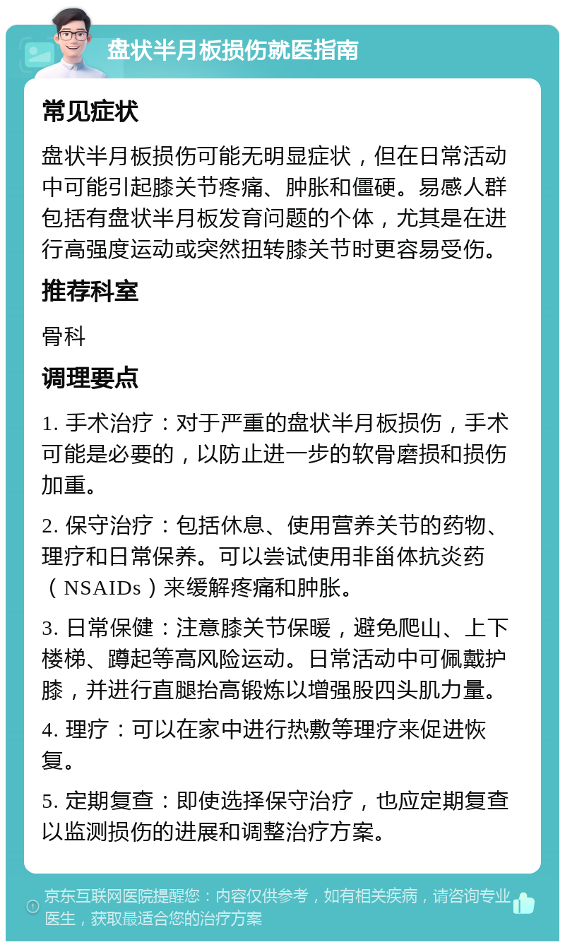 盘状半月板损伤就医指南 常见症状 盘状半月板损伤可能无明显症状，但在日常活动中可能引起膝关节疼痛、肿胀和僵硬。易感人群包括有盘状半月板发育问题的个体，尤其是在进行高强度运动或突然扭转膝关节时更容易受伤。 推荐科室 骨科 调理要点 1. 手术治疗：对于严重的盘状半月板损伤，手术可能是必要的，以防止进一步的软骨磨损和损伤加重。 2. 保守治疗：包括休息、使用营养关节的药物、理疗和日常保养。可以尝试使用非甾体抗炎药（NSAIDs）来缓解疼痛和肿胀。 3. 日常保健：注意膝关节保暖，避免爬山、上下楼梯、蹲起等高风险运动。日常活动中可佩戴护膝，并进行直腿抬高锻炼以增强股四头肌力量。 4. 理疗：可以在家中进行热敷等理疗来促进恢复。 5. 定期复查：即使选择保守治疗，也应定期复查以监测损伤的进展和调整治疗方案。