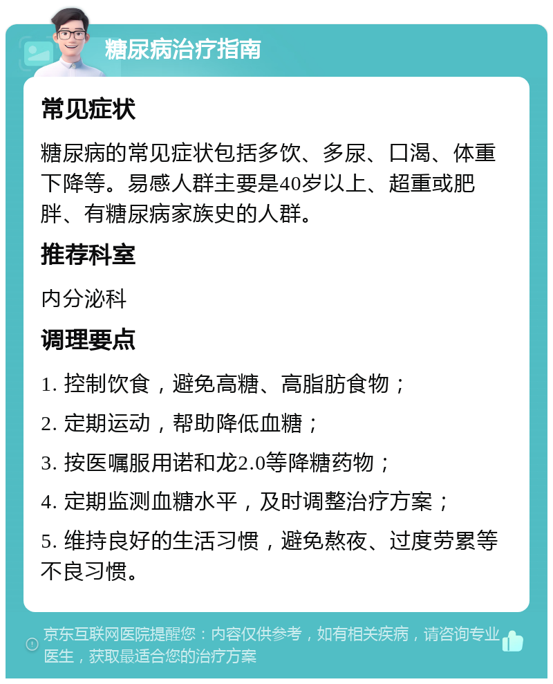 糖尿病治疗指南 常见症状 糖尿病的常见症状包括多饮、多尿、口渴、体重下降等。易感人群主要是40岁以上、超重或肥胖、有糖尿病家族史的人群。 推荐科室 内分泌科 调理要点 1. 控制饮食，避免高糖、高脂肪食物； 2. 定期运动，帮助降低血糖； 3. 按医嘱服用诺和龙2.0等降糖药物； 4. 定期监测血糖水平，及时调整治疗方案； 5. 维持良好的生活习惯，避免熬夜、过度劳累等不良习惯。