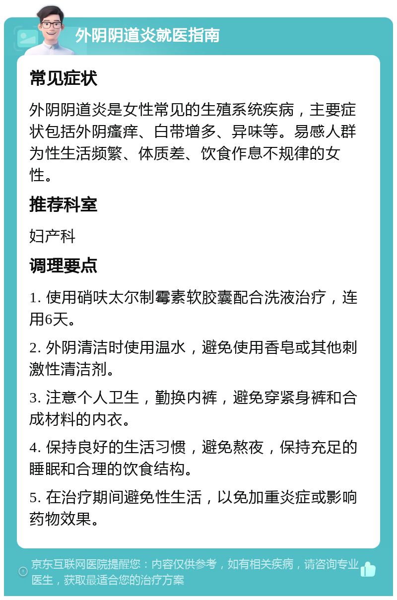 外阴阴道炎就医指南 常见症状 外阴阴道炎是女性常见的生殖系统疾病，主要症状包括外阴瘙痒、白带增多、异味等。易感人群为性生活频繁、体质差、饮食作息不规律的女性。 推荐科室 妇产科 调理要点 1. 使用硝呋太尔制霉素软胶囊配合洗液治疗，连用6天。 2. 外阴清洁时使用温水，避免使用香皂或其他刺激性清洁剂。 3. 注意个人卫生，勤换内裤，避免穿紧身裤和合成材料的内衣。 4. 保持良好的生活习惯，避免熬夜，保持充足的睡眠和合理的饮食结构。 5. 在治疗期间避免性生活，以免加重炎症或影响药物效果。