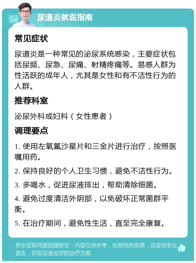 尿道炎就医指南 常见症状 尿道炎是一种常见的泌尿系统感染，主要症状包括尿频、尿急、尿痛、射精疼痛等。易感人群为性活跃的成年人，尤其是女性和有不洁性行为的人群。 推荐科室 泌尿外科或妇科（女性患者） 调理要点 1. 使用左氧氟沙星片和三金片进行治疗，按照医嘱用药。 2. 保持良好的个人卫生习惯，避免不洁性行为。 3. 多喝水，促进尿液排出，帮助清除细菌。 4. 避免过度清洁外阴部，以免破坏正常菌群平衡。 5. 在治疗期间，避免性生活，直至完全康复。