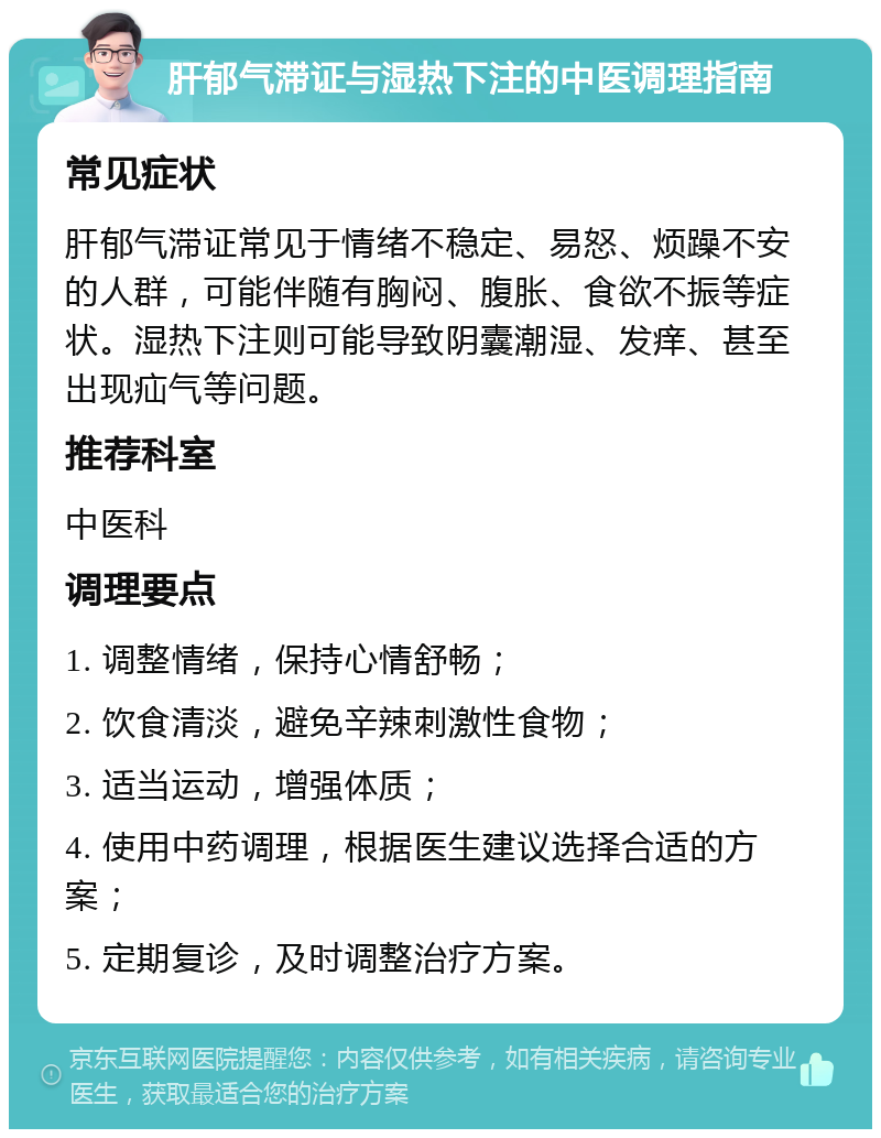 肝郁气滞证与湿热下注的中医调理指南 常见症状 肝郁气滞证常见于情绪不稳定、易怒、烦躁不安的人群，可能伴随有胸闷、腹胀、食欲不振等症状。湿热下注则可能导致阴囊潮湿、发痒、甚至出现疝气等问题。 推荐科室 中医科 调理要点 1. 调整情绪，保持心情舒畅； 2. 饮食清淡，避免辛辣刺激性食物； 3. 适当运动，增强体质； 4. 使用中药调理，根据医生建议选择合适的方案； 5. 定期复诊，及时调整治疗方案。