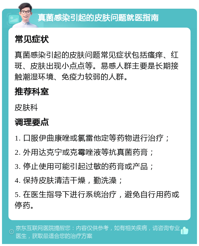 真菌感染引起的皮肤问题就医指南 常见症状 真菌感染引起的皮肤问题常见症状包括瘙痒、红斑、皮肤出现小点点等。易感人群主要是长期接触潮湿环境、免疫力较弱的人群。 推荐科室 皮肤科 调理要点 1. 口服伊曲康唑或氯雷他定等药物进行治疗； 2. 外用达克宁或克霉唑液等抗真菌药膏； 3. 停止使用可能引起过敏的药膏或产品； 4. 保持皮肤清洁干燥，勤洗澡； 5. 在医生指导下进行系统治疗，避免自行用药或停药。