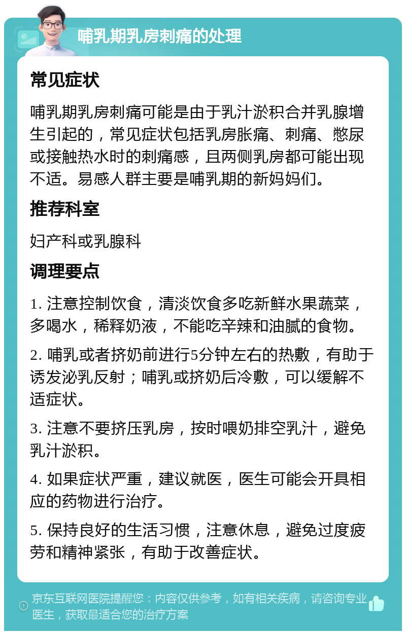 哺乳期乳房刺痛的处理 常见症状 哺乳期乳房刺痛可能是由于乳汁淤积合并乳腺增生引起的，常见症状包括乳房胀痛、刺痛、憋尿或接触热水时的刺痛感，且两侧乳房都可能出现不适。易感人群主要是哺乳期的新妈妈们。 推荐科室 妇产科或乳腺科 调理要点 1. 注意控制饮食，清淡饮食多吃新鲜水果蔬菜，多喝水，稀释奶液，不能吃辛辣和油腻的食物。 2. 哺乳或者挤奶前进行5分钟左右的热敷，有助于诱发泌乳反射；哺乳或挤奶后冷敷，可以缓解不适症状。 3. 注意不要挤压乳房，按时喂奶排空乳汁，避免乳汁淤积。 4. 如果症状严重，建议就医，医生可能会开具相应的药物进行治疗。 5. 保持良好的生活习惯，注意休息，避免过度疲劳和精神紧张，有助于改善症状。