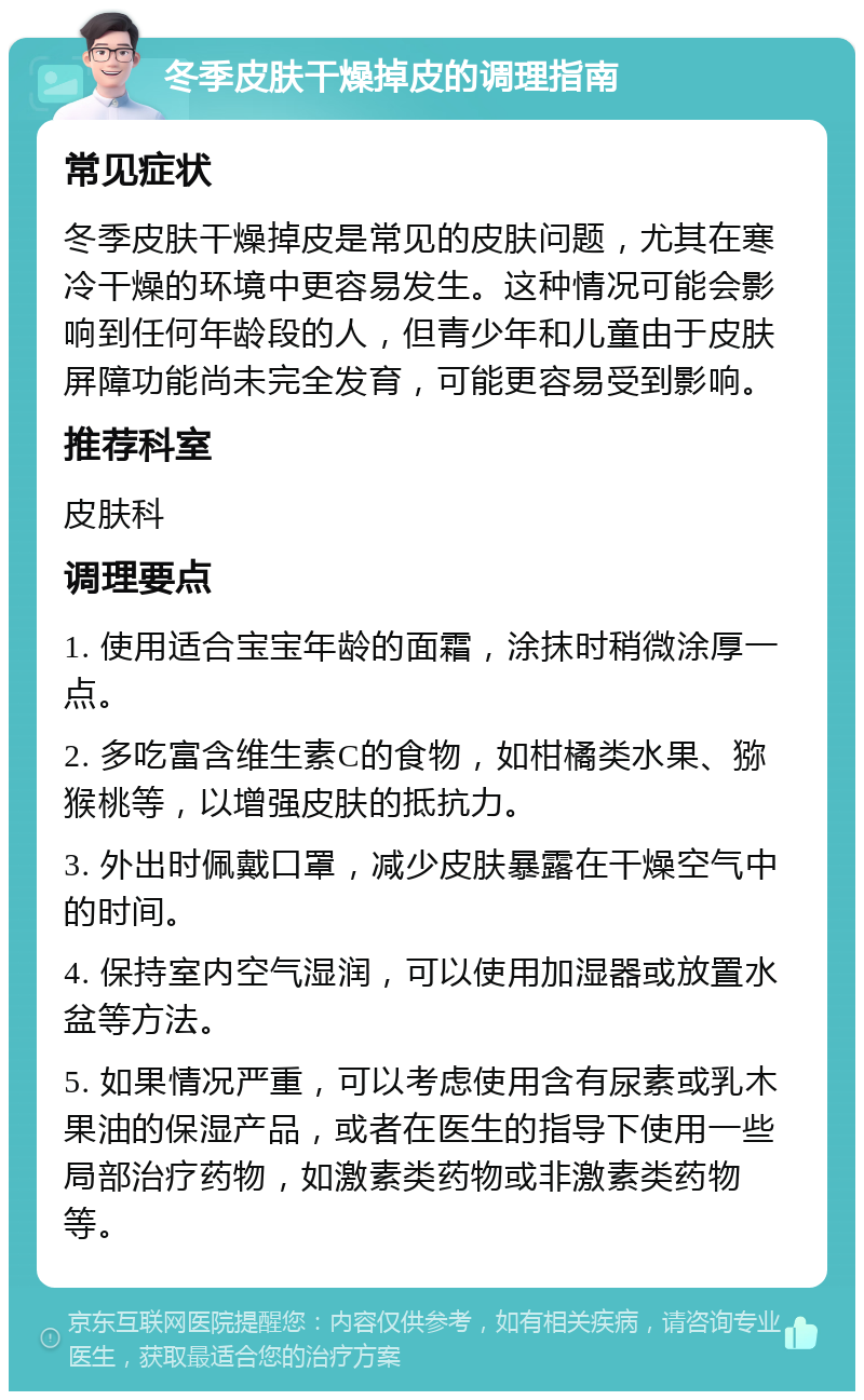 冬季皮肤干燥掉皮的调理指南 常见症状 冬季皮肤干燥掉皮是常见的皮肤问题，尤其在寒冷干燥的环境中更容易发生。这种情况可能会影响到任何年龄段的人，但青少年和儿童由于皮肤屏障功能尚未完全发育，可能更容易受到影响。 推荐科室 皮肤科 调理要点 1. 使用适合宝宝年龄的面霜，涂抹时稍微涂厚一点。 2. 多吃富含维生素C的食物，如柑橘类水果、猕猴桃等，以增强皮肤的抵抗力。 3. 外出时佩戴口罩，减少皮肤暴露在干燥空气中的时间。 4. 保持室内空气湿润，可以使用加湿器或放置水盆等方法。 5. 如果情况严重，可以考虑使用含有尿素或乳木果油的保湿产品，或者在医生的指导下使用一些局部治疗药物，如激素类药物或非激素类药物等。