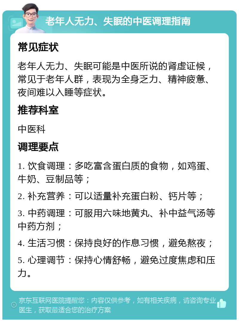 老年人无力、失眠的中医调理指南 常见症状 老年人无力、失眠可能是中医所说的肾虚证候，常见于老年人群，表现为全身乏力、精神疲惫、夜间难以入睡等症状。 推荐科室 中医科 调理要点 1. 饮食调理：多吃富含蛋白质的食物，如鸡蛋、牛奶、豆制品等； 2. 补充营养：可以适量补充蛋白粉、钙片等； 3. 中药调理：可服用六味地黄丸、补中益气汤等中药方剂； 4. 生活习惯：保持良好的作息习惯，避免熬夜； 5. 心理调节：保持心情舒畅，避免过度焦虑和压力。