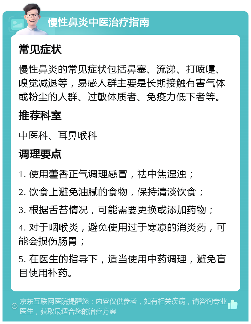 慢性鼻炎中医治疗指南 常见症状 慢性鼻炎的常见症状包括鼻塞、流涕、打喷嚏、嗅觉减退等，易感人群主要是长期接触有害气体或粉尘的人群、过敏体质者、免疫力低下者等。 推荐科室 中医科、耳鼻喉科 调理要点 1. 使用藿香正气调理感冒，祛中焦湿浊； 2. 饮食上避免油腻的食物，保持清淡饮食； 3. 根据舌苔情况，可能需要更换或添加药物； 4. 对于咽喉炎，避免使用过于寒凉的消炎药，可能会损伤肠胃； 5. 在医生的指导下，适当使用中药调理，避免盲目使用补药。