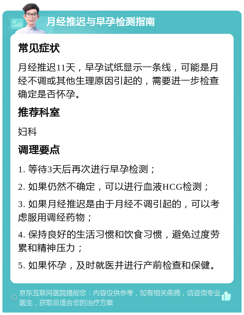 月经推迟与早孕检测指南 常见症状 月经推迟11天，早孕试纸显示一条线，可能是月经不调或其他生理原因引起的，需要进一步检查确定是否怀孕。 推荐科室 妇科 调理要点 1. 等待3天后再次进行早孕检测； 2. 如果仍然不确定，可以进行血液HCG检测； 3. 如果月经推迟是由于月经不调引起的，可以考虑服用调经药物； 4. 保持良好的生活习惯和饮食习惯，避免过度劳累和精神压力； 5. 如果怀孕，及时就医并进行产前检查和保健。