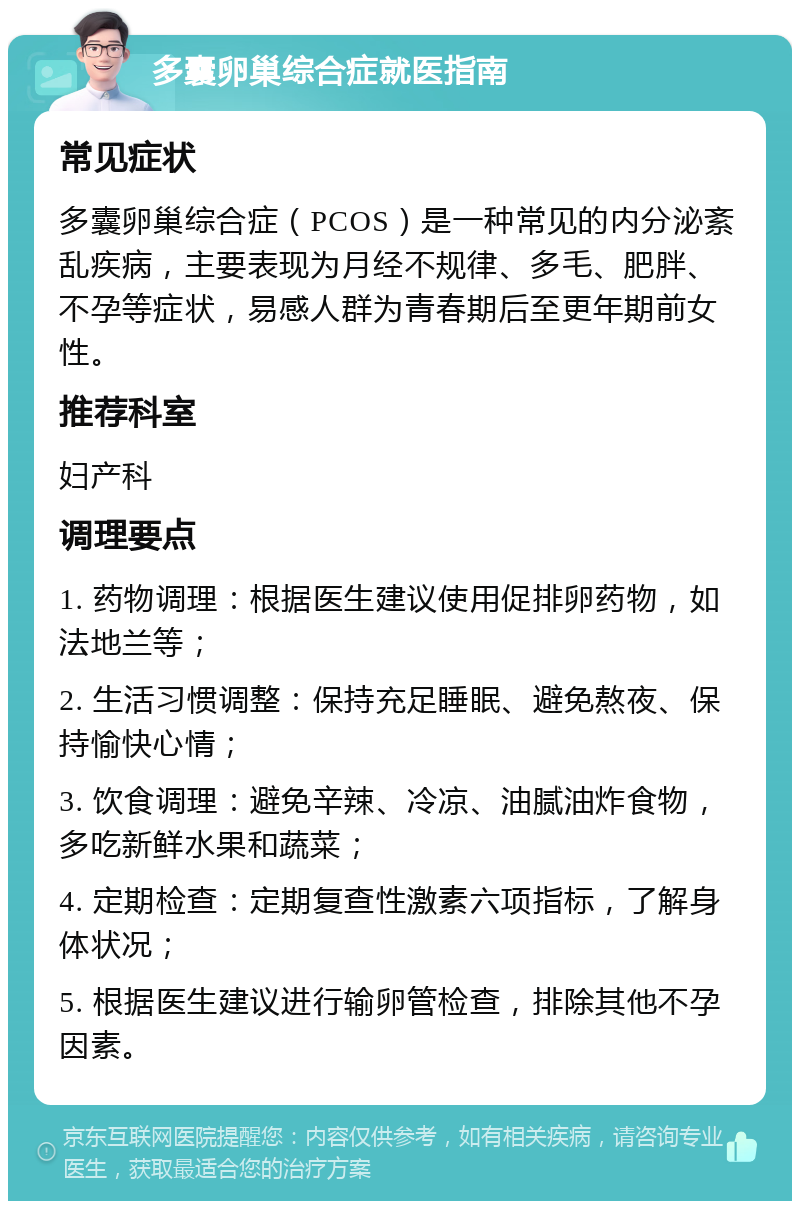 多囊卵巢综合症就医指南 常见症状 多囊卵巢综合症（PCOS）是一种常见的内分泌紊乱疾病，主要表现为月经不规律、多毛、肥胖、不孕等症状，易感人群为青春期后至更年期前女性。 推荐科室 妇产科 调理要点 1. 药物调理：根据医生建议使用促排卵药物，如法地兰等； 2. 生活习惯调整：保持充足睡眠、避免熬夜、保持愉快心情； 3. 饮食调理：避免辛辣、冷凉、油腻油炸食物，多吃新鲜水果和蔬菜； 4. 定期检查：定期复查性激素六项指标，了解身体状况； 5. 根据医生建议进行输卵管检查，排除其他不孕因素。