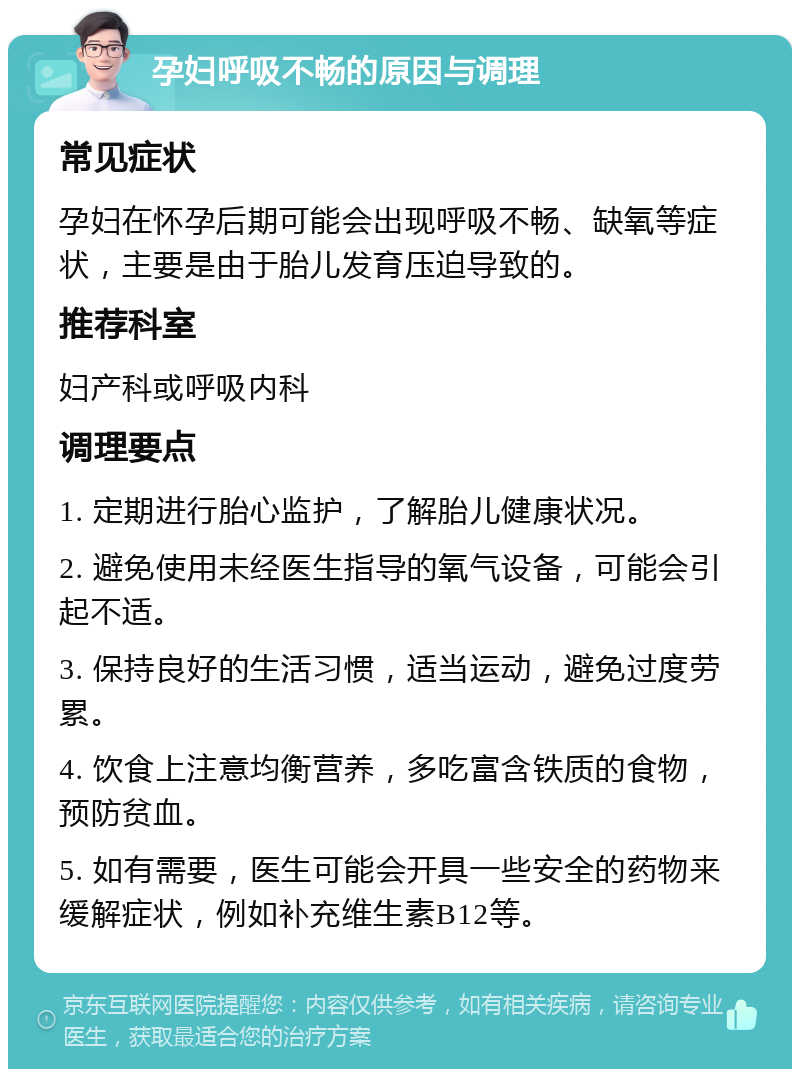 孕妇呼吸不畅的原因与调理 常见症状 孕妇在怀孕后期可能会出现呼吸不畅、缺氧等症状，主要是由于胎儿发育压迫导致的。 推荐科室 妇产科或呼吸内科 调理要点 1. 定期进行胎心监护，了解胎儿健康状况。 2. 避免使用未经医生指导的氧气设备，可能会引起不适。 3. 保持良好的生活习惯，适当运动，避免过度劳累。 4. 饮食上注意均衡营养，多吃富含铁质的食物，预防贫血。 5. 如有需要，医生可能会开具一些安全的药物来缓解症状，例如补充维生素B12等。