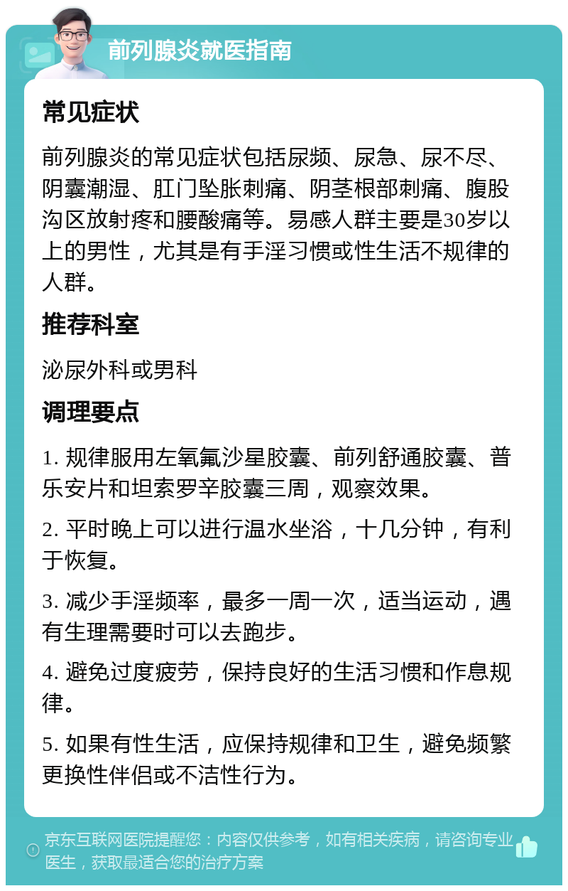 前列腺炎就医指南 常见症状 前列腺炎的常见症状包括尿频、尿急、尿不尽、阴囊潮湿、肛门坠胀刺痛、阴茎根部刺痛、腹股沟区放射疼和腰酸痛等。易感人群主要是30岁以上的男性，尤其是有手淫习惯或性生活不规律的人群。 推荐科室 泌尿外科或男科 调理要点 1. 规律服用左氧氟沙星胶囊、前列舒通胶囊、普乐安片和坦索罗辛胶囊三周，观察效果。 2. 平时晚上可以进行温水坐浴，十几分钟，有利于恢复。 3. 减少手淫频率，最多一周一次，适当运动，遇有生理需要时可以去跑步。 4. 避免过度疲劳，保持良好的生活习惯和作息规律。 5. 如果有性生活，应保持规律和卫生，避免频繁更换性伴侣或不洁性行为。