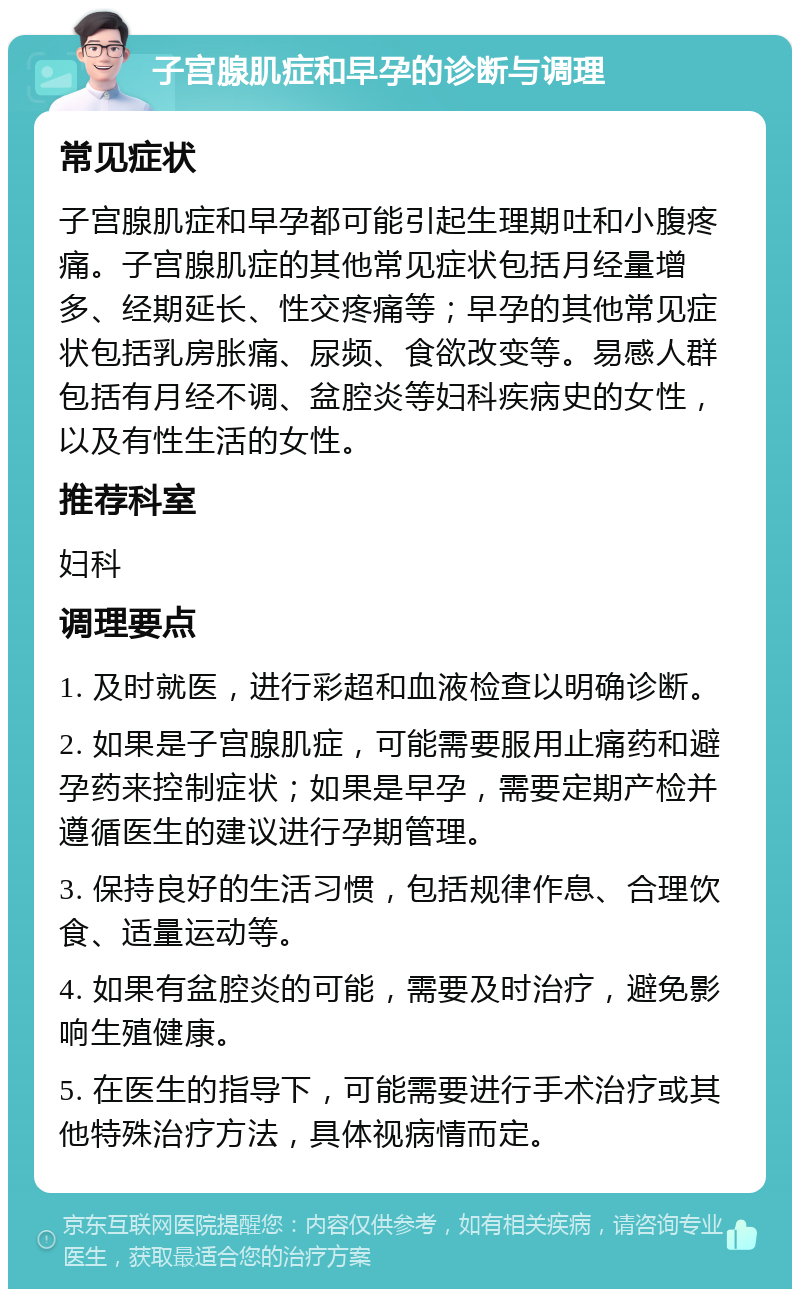 子宫腺肌症和早孕的诊断与调理 常见症状 子宫腺肌症和早孕都可能引起生理期吐和小腹疼痛。子宫腺肌症的其他常见症状包括月经量增多、经期延长、性交疼痛等；早孕的其他常见症状包括乳房胀痛、尿频、食欲改变等。易感人群包括有月经不调、盆腔炎等妇科疾病史的女性，以及有性生活的女性。 推荐科室 妇科 调理要点 1. 及时就医，进行彩超和血液检查以明确诊断。 2. 如果是子宫腺肌症，可能需要服用止痛药和避孕药来控制症状；如果是早孕，需要定期产检并遵循医生的建议进行孕期管理。 3. 保持良好的生活习惯，包括规律作息、合理饮食、适量运动等。 4. 如果有盆腔炎的可能，需要及时治疗，避免影响生殖健康。 5. 在医生的指导下，可能需要进行手术治疗或其他特殊治疗方法，具体视病情而定。