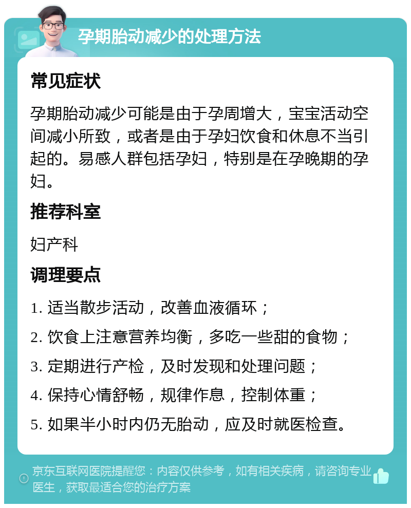 孕期胎动减少的处理方法 常见症状 孕期胎动减少可能是由于孕周增大，宝宝活动空间减小所致，或者是由于孕妇饮食和休息不当引起的。易感人群包括孕妇，特别是在孕晚期的孕妇。 推荐科室 妇产科 调理要点 1. 适当散步活动，改善血液循环； 2. 饮食上注意营养均衡，多吃一些甜的食物； 3. 定期进行产检，及时发现和处理问题； 4. 保持心情舒畅，规律作息，控制体重； 5. 如果半小时内仍无胎动，应及时就医检查。