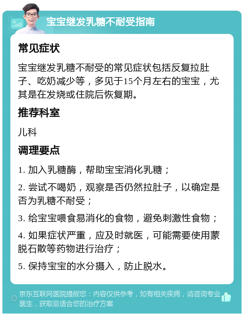 宝宝继发乳糖不耐受指南 常见症状 宝宝继发乳糖不耐受的常见症状包括反复拉肚子、吃奶减少等，多见于15个月左右的宝宝，尤其是在发烧或住院后恢复期。 推荐科室 儿科 调理要点 1. 加入乳糖酶，帮助宝宝消化乳糖； 2. 尝试不喝奶，观察是否仍然拉肚子，以确定是否为乳糖不耐受； 3. 给宝宝喂食易消化的食物，避免刺激性食物； 4. 如果症状严重，应及时就医，可能需要使用蒙脱石散等药物进行治疗； 5. 保持宝宝的水分摄入，防止脱水。