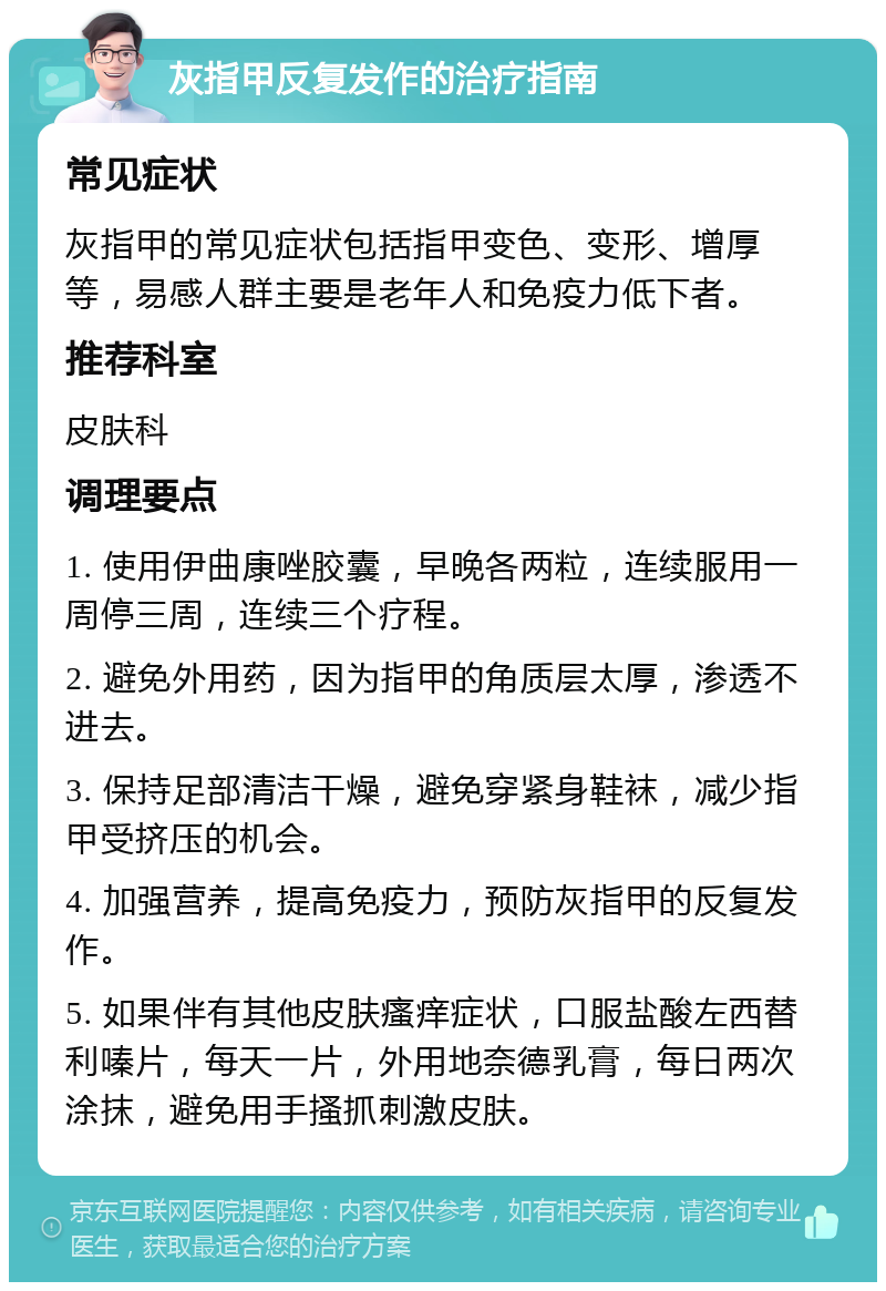 灰指甲反复发作的治疗指南 常见症状 灰指甲的常见症状包括指甲变色、变形、增厚等，易感人群主要是老年人和免疫力低下者。 推荐科室 皮肤科 调理要点 1. 使用伊曲康唑胶囊，早晚各两粒，连续服用一周停三周，连续三个疗程。 2. 避免外用药，因为指甲的角质层太厚，渗透不进去。 3. 保持足部清洁干燥，避免穿紧身鞋袜，减少指甲受挤压的机会。 4. 加强营养，提高免疫力，预防灰指甲的反复发作。 5. 如果伴有其他皮肤瘙痒症状，口服盐酸左西替利嗪片，每天一片，外用地奈德乳膏，每日两次涂抹，避免用手搔抓刺激皮肤。