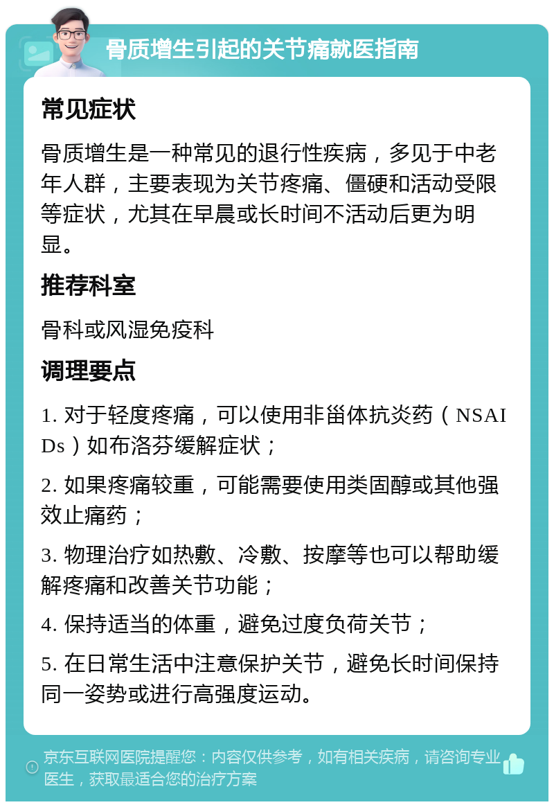 骨质增生引起的关节痛就医指南 常见症状 骨质增生是一种常见的退行性疾病，多见于中老年人群，主要表现为关节疼痛、僵硬和活动受限等症状，尤其在早晨或长时间不活动后更为明显。 推荐科室 骨科或风湿免疫科 调理要点 1. 对于轻度疼痛，可以使用非甾体抗炎药（NSAIDs）如布洛芬缓解症状； 2. 如果疼痛较重，可能需要使用类固醇或其他强效止痛药； 3. 物理治疗如热敷、冷敷、按摩等也可以帮助缓解疼痛和改善关节功能； 4. 保持适当的体重，避免过度负荷关节； 5. 在日常生活中注意保护关节，避免长时间保持同一姿势或进行高强度运动。