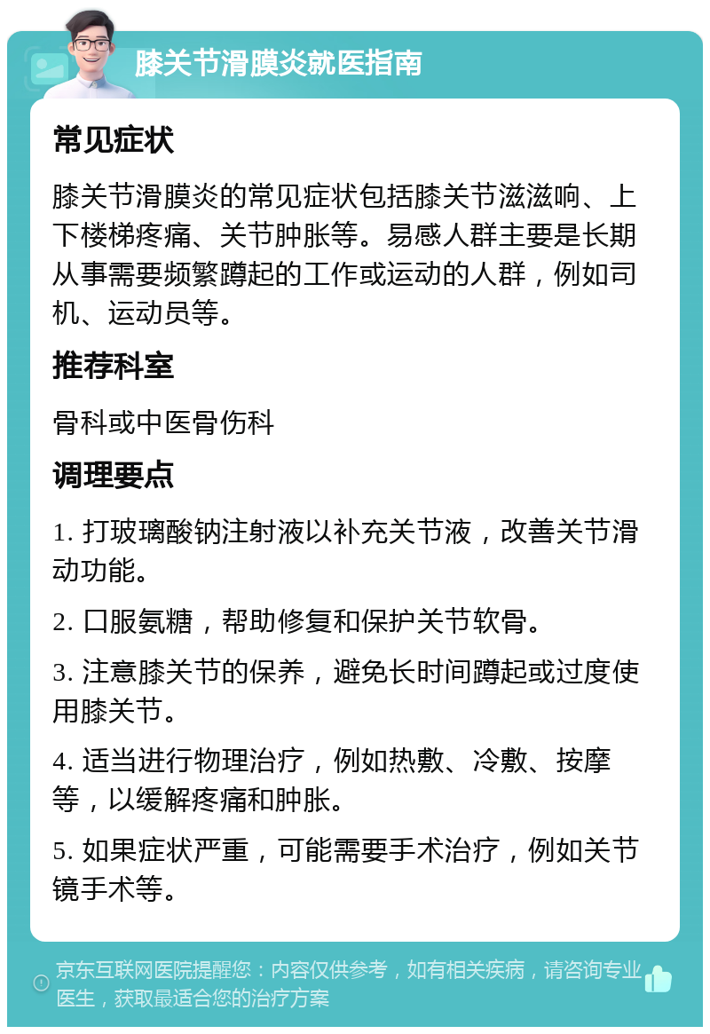 膝关节滑膜炎就医指南 常见症状 膝关节滑膜炎的常见症状包括膝关节滋滋响、上下楼梯疼痛、关节肿胀等。易感人群主要是长期从事需要频繁蹲起的工作或运动的人群，例如司机、运动员等。 推荐科室 骨科或中医骨伤科 调理要点 1. 打玻璃酸钠注射液以补充关节液，改善关节滑动功能。 2. 口服氨糖，帮助修复和保护关节软骨。 3. 注意膝关节的保养，避免长时间蹲起或过度使用膝关节。 4. 适当进行物理治疗，例如热敷、冷敷、按摩等，以缓解疼痛和肿胀。 5. 如果症状严重，可能需要手术治疗，例如关节镜手术等。