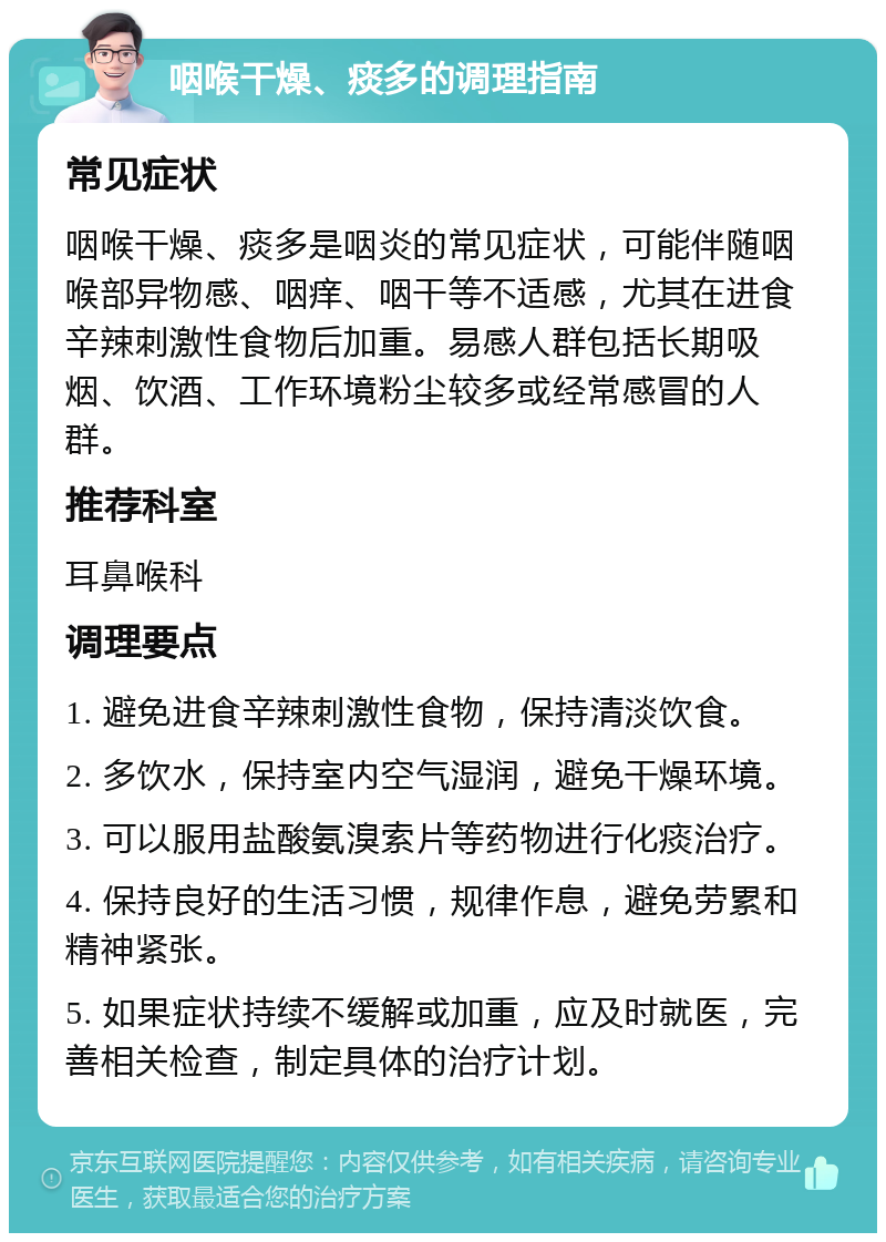 咽喉干燥、痰多的调理指南 常见症状 咽喉干燥、痰多是咽炎的常见症状，可能伴随咽喉部异物感、咽痒、咽干等不适感，尤其在进食辛辣刺激性食物后加重。易感人群包括长期吸烟、饮酒、工作环境粉尘较多或经常感冒的人群。 推荐科室 耳鼻喉科 调理要点 1. 避免进食辛辣刺激性食物，保持清淡饮食。 2. 多饮水，保持室内空气湿润，避免干燥环境。 3. 可以服用盐酸氨溴索片等药物进行化痰治疗。 4. 保持良好的生活习惯，规律作息，避免劳累和精神紧张。 5. 如果症状持续不缓解或加重，应及时就医，完善相关检查，制定具体的治疗计划。