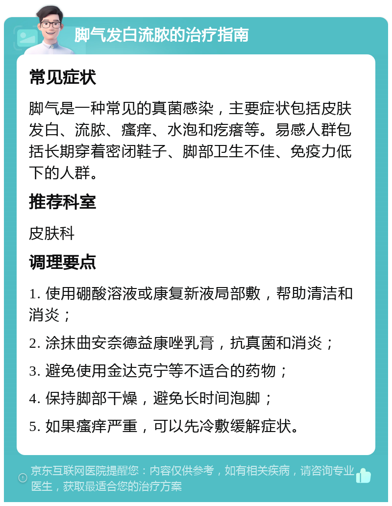 脚气发白流脓的治疗指南 常见症状 脚气是一种常见的真菌感染，主要症状包括皮肤发白、流脓、瘙痒、水泡和疙瘩等。易感人群包括长期穿着密闭鞋子、脚部卫生不佳、免疫力低下的人群。 推荐科室 皮肤科 调理要点 1. 使用硼酸溶液或康复新液局部敷，帮助清洁和消炎； 2. 涂抹曲安奈德益康唑乳膏，抗真菌和消炎； 3. 避免使用金达克宁等不适合的药物； 4. 保持脚部干燥，避免长时间泡脚； 5. 如果瘙痒严重，可以先冷敷缓解症状。