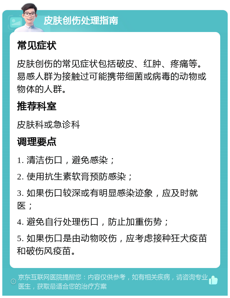 皮肤创伤处理指南 常见症状 皮肤创伤的常见症状包括破皮、红肿、疼痛等。易感人群为接触过可能携带细菌或病毒的动物或物体的人群。 推荐科室 皮肤科或急诊科 调理要点 1. 清洁伤口，避免感染； 2. 使用抗生素软膏预防感染； 3. 如果伤口较深或有明显感染迹象，应及时就医； 4. 避免自行处理伤口，防止加重伤势； 5. 如果伤口是由动物咬伤，应考虑接种狂犬疫苗和破伤风疫苗。