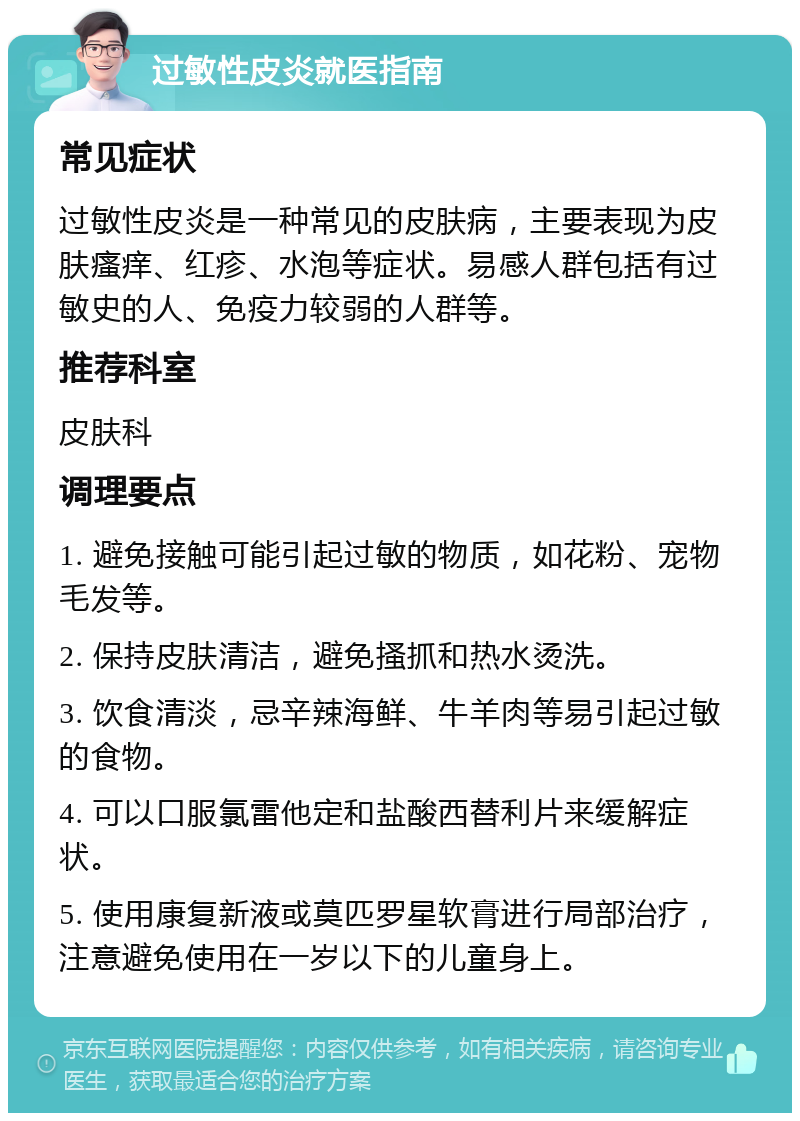 过敏性皮炎就医指南 常见症状 过敏性皮炎是一种常见的皮肤病，主要表现为皮肤瘙痒、红疹、水泡等症状。易感人群包括有过敏史的人、免疫力较弱的人群等。 推荐科室 皮肤科 调理要点 1. 避免接触可能引起过敏的物质，如花粉、宠物毛发等。 2. 保持皮肤清洁，避免搔抓和热水烫洗。 3. 饮食清淡，忌辛辣海鲜、牛羊肉等易引起过敏的食物。 4. 可以口服氯雷他定和盐酸西替利片来缓解症状。 5. 使用康复新液或莫匹罗星软膏进行局部治疗，注意避免使用在一岁以下的儿童身上。