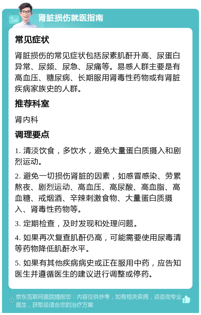 肾脏损伤就医指南 常见症状 肾脏损伤的常见症状包括尿素肌酐升高、尿蛋白异常、尿频、尿急、尿痛等。易感人群主要是有高血压、糖尿病、长期服用肾毒性药物或有肾脏疾病家族史的人群。 推荐科室 肾内科 调理要点 1. 清淡饮食，多饮水，避免大量蛋白质摄入和剧烈运动。 2. 避免一切损伤肾脏的因素，如感冒感染、劳累熬夜、剧烈运动、高血压、高尿酸、高血脂、高血糖、戒烟酒、辛辣刺激食物、大量蛋白质摄入、肾毒性药物等。 3. 定期检查，及时发现和处理问题。 4. 如果再次复查肌酐仍高，可能需要使用尿毒清等药物降低肌酐水平。 5. 如果有其他疾病病史或正在服用中药，应告知医生并遵循医生的建议进行调整或停药。