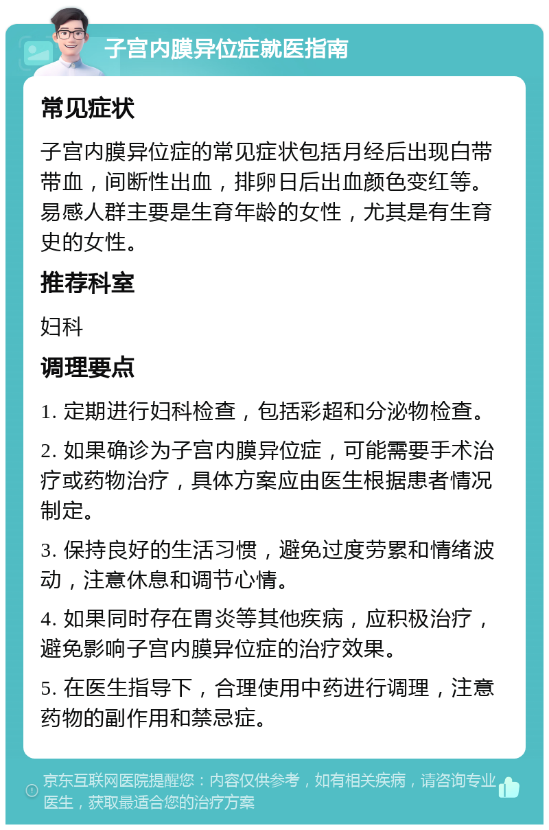 子宫内膜异位症就医指南 常见症状 子宫内膜异位症的常见症状包括月经后出现白带带血，间断性出血，排卵日后出血颜色变红等。易感人群主要是生育年龄的女性，尤其是有生育史的女性。 推荐科室 妇科 调理要点 1. 定期进行妇科检查，包括彩超和分泌物检查。 2. 如果确诊为子宫内膜异位症，可能需要手术治疗或药物治疗，具体方案应由医生根据患者情况制定。 3. 保持良好的生活习惯，避免过度劳累和情绪波动，注意休息和调节心情。 4. 如果同时存在胃炎等其他疾病，应积极治疗，避免影响子宫内膜异位症的治疗效果。 5. 在医生指导下，合理使用中药进行调理，注意药物的副作用和禁忌症。