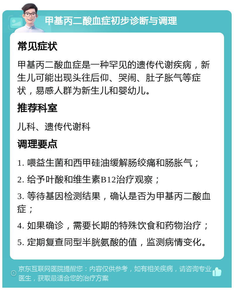 甲基丙二酸血症初步诊断与调理 常见症状 甲基丙二酸血症是一种罕见的遗传代谢疾病，新生儿可能出现头往后仰、哭闹、肚子胀气等症状，易感人群为新生儿和婴幼儿。 推荐科室 儿科、遗传代谢科 调理要点 1. 喂益生菌和西甲硅油缓解肠绞痛和肠胀气； 2. 给予叶酸和维生素B12治疗观察； 3. 等待基因检测结果，确认是否为甲基丙二酸血症； 4. 如果确诊，需要长期的特殊饮食和药物治疗； 5. 定期复查同型半胱氨酸的值，监测病情变化。