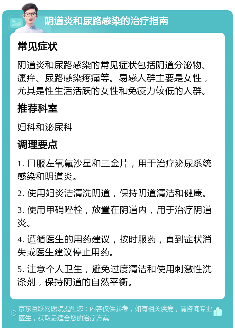 阴道炎和尿路感染的治疗指南 常见症状 阴道炎和尿路感染的常见症状包括阴道分泌物、瘙痒、尿路感染疼痛等。易感人群主要是女性，尤其是性生活活跃的女性和免疫力较低的人群。 推荐科室 妇科和泌尿科 调理要点 1. 口服左氧氟沙星和三金片，用于治疗泌尿系统感染和阴道炎。 2. 使用妇炎洁清洗阴道，保持阴道清洁和健康。 3. 使用甲硝唑栓，放置在阴道内，用于治疗阴道炎。 4. 遵循医生的用药建议，按时服药，直到症状消失或医生建议停止用药。 5. 注意个人卫生，避免过度清洁和使用刺激性洗涤剂，保持阴道的自然平衡。