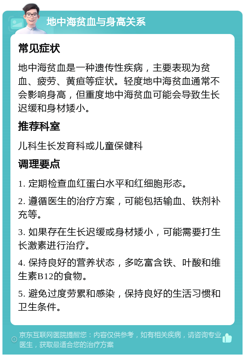 地中海贫血与身高关系 常见症状 地中海贫血是一种遗传性疾病，主要表现为贫血、疲劳、黄疸等症状。轻度地中海贫血通常不会影响身高，但重度地中海贫血可能会导致生长迟缓和身材矮小。 推荐科室 儿科生长发育科或儿童保健科 调理要点 1. 定期检查血红蛋白水平和红细胞形态。 2. 遵循医生的治疗方案，可能包括输血、铁剂补充等。 3. 如果存在生长迟缓或身材矮小，可能需要打生长激素进行治疗。 4. 保持良好的营养状态，多吃富含铁、叶酸和维生素B12的食物。 5. 避免过度劳累和感染，保持良好的生活习惯和卫生条件。