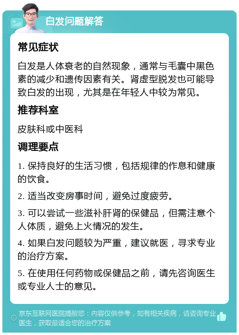 白发问题解答 常见症状 白发是人体衰老的自然现象，通常与毛囊中黑色素的减少和遗传因素有关。肾虚型脱发也可能导致白发的出现，尤其是在年轻人中较为常见。 推荐科室 皮肤科或中医科 调理要点 1. 保持良好的生活习惯，包括规律的作息和健康的饮食。 2. 适当改变房事时间，避免过度疲劳。 3. 可以尝试一些滋补肝肾的保健品，但需注意个人体质，避免上火情况的发生。 4. 如果白发问题较为严重，建议就医，寻求专业的治疗方案。 5. 在使用任何药物或保健品之前，请先咨询医生或专业人士的意见。