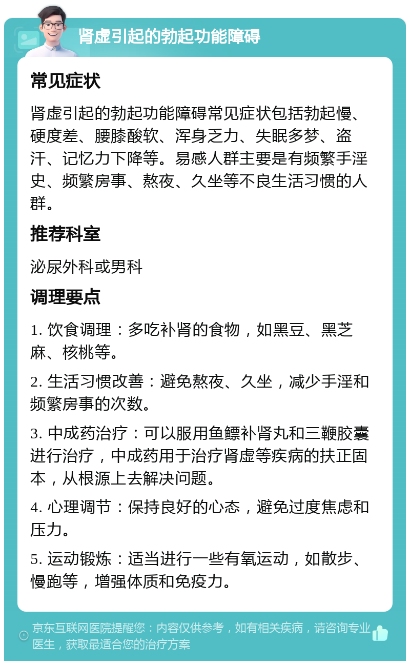 肾虚引起的勃起功能障碍 常见症状 肾虚引起的勃起功能障碍常见症状包括勃起慢、硬度差、腰膝酸软、浑身乏力、失眠多梦、盗汗、记忆力下降等。易感人群主要是有频繁手淫史、频繁房事、熬夜、久坐等不良生活习惯的人群。 推荐科室 泌尿外科或男科 调理要点 1. 饮食调理：多吃补肾的食物，如黑豆、黑芝麻、核桃等。 2. 生活习惯改善：避免熬夜、久坐，减少手淫和频繁房事的次数。 3. 中成药治疗：可以服用鱼鳔补肾丸和三鞭胶囊进行治疗，中成药用于治疗肾虚等疾病的扶正固本，从根源上去解决问题。 4. 心理调节：保持良好的心态，避免过度焦虑和压力。 5. 运动锻炼：适当进行一些有氧运动，如散步、慢跑等，增强体质和免疫力。