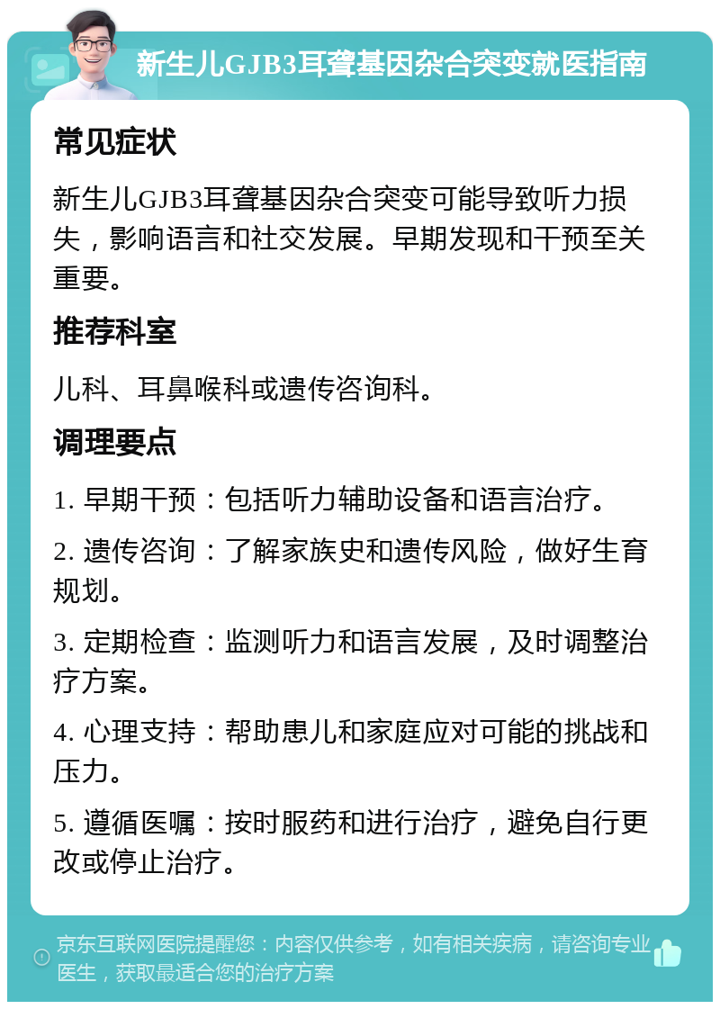 新生儿GJB3耳聋基因杂合突变就医指南 常见症状 新生儿GJB3耳聋基因杂合突变可能导致听力损失，影响语言和社交发展。早期发现和干预至关重要。 推荐科室 儿科、耳鼻喉科或遗传咨询科。 调理要点 1. 早期干预：包括听力辅助设备和语言治疗。 2. 遗传咨询：了解家族史和遗传风险，做好生育规划。 3. 定期检查：监测听力和语言发展，及时调整治疗方案。 4. 心理支持：帮助患儿和家庭应对可能的挑战和压力。 5. 遵循医嘱：按时服药和进行治疗，避免自行更改或停止治疗。