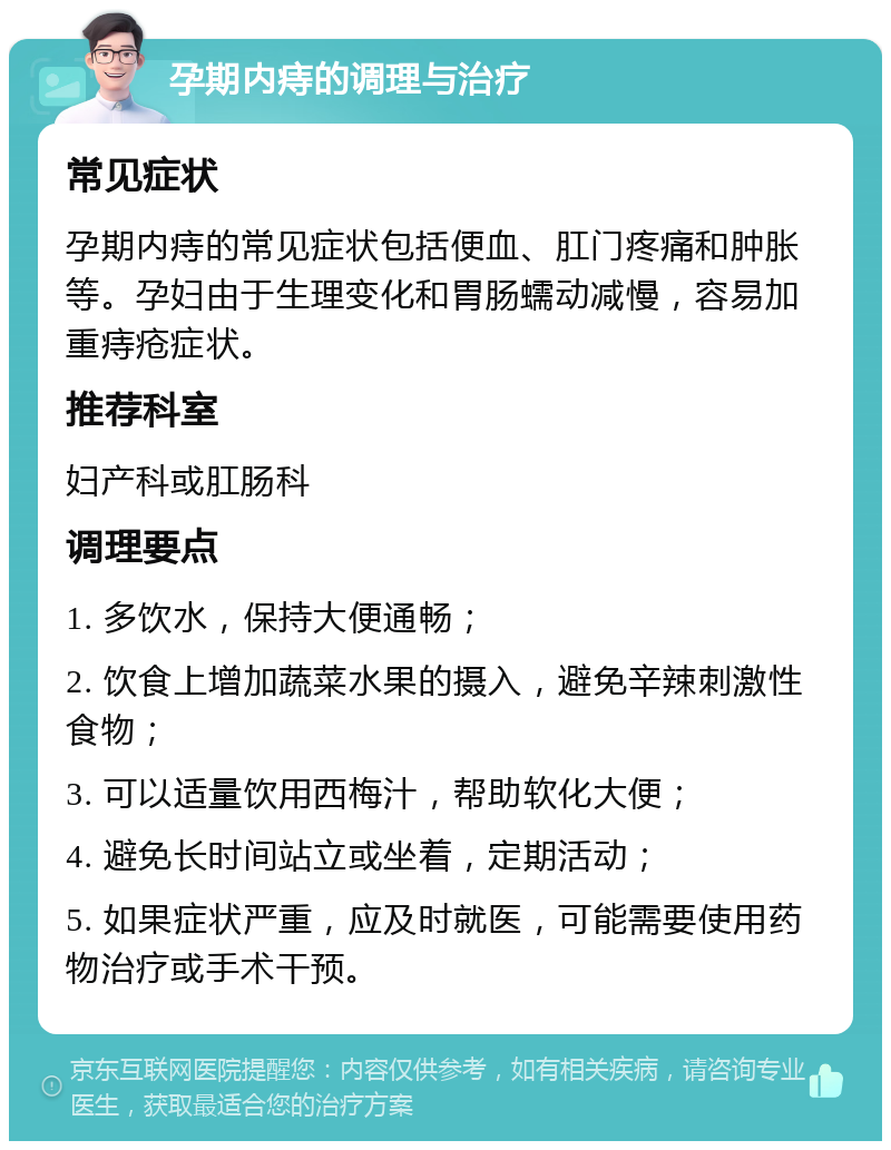 孕期内痔的调理与治疗 常见症状 孕期内痔的常见症状包括便血、肛门疼痛和肿胀等。孕妇由于生理变化和胃肠蠕动减慢，容易加重痔疮症状。 推荐科室 妇产科或肛肠科 调理要点 1. 多饮水，保持大便通畅； 2. 饮食上增加蔬菜水果的摄入，避免辛辣刺激性食物； 3. 可以适量饮用西梅汁，帮助软化大便； 4. 避免长时间站立或坐着，定期活动； 5. 如果症状严重，应及时就医，可能需要使用药物治疗或手术干预。