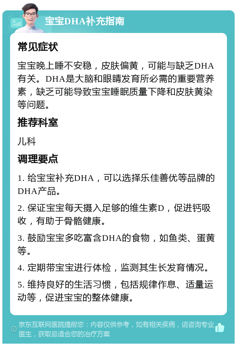 宝宝DHA补充指南 常见症状 宝宝晚上睡不安稳，皮肤偏黄，可能与缺乏DHA有关。DHA是大脑和眼睛发育所必需的重要营养素，缺乏可能导致宝宝睡眠质量下降和皮肤黄染等问题。 推荐科室 儿科 调理要点 1. 给宝宝补充DHA，可以选择乐佳善优等品牌的DHA产品。 2. 保证宝宝每天摄入足够的维生素D，促进钙吸收，有助于骨骼健康。 3. 鼓励宝宝多吃富含DHA的食物，如鱼类、蛋黄等。 4. 定期带宝宝进行体检，监测其生长发育情况。 5. 维持良好的生活习惯，包括规律作息、适量运动等，促进宝宝的整体健康。