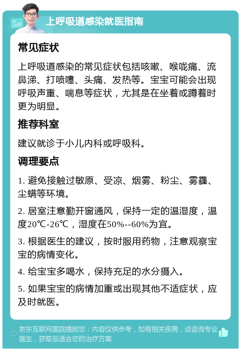 上呼吸道感染就医指南 常见症状 上呼吸道感染的常见症状包括咳嗽、喉咙痛、流鼻涕、打喷嚏、头痛、发热等。宝宝可能会出现呼吸声重、喘息等症状，尤其是在坐着或蹲着时更为明显。 推荐科室 建议就诊于小儿内科或呼吸科。 调理要点 1. 避免接触过敏原、受凉、烟雾、粉尘、雾霾、尘螨等环境。 2. 居室注意勤开窗通风，保持一定的温湿度，温度20℃-26℃，湿度在50%--60%为宜。 3. 根据医生的建议，按时服用药物，注意观察宝宝的病情变化。 4. 给宝宝多喝水，保持充足的水分摄入。 5. 如果宝宝的病情加重或出现其他不适症状，应及时就医。