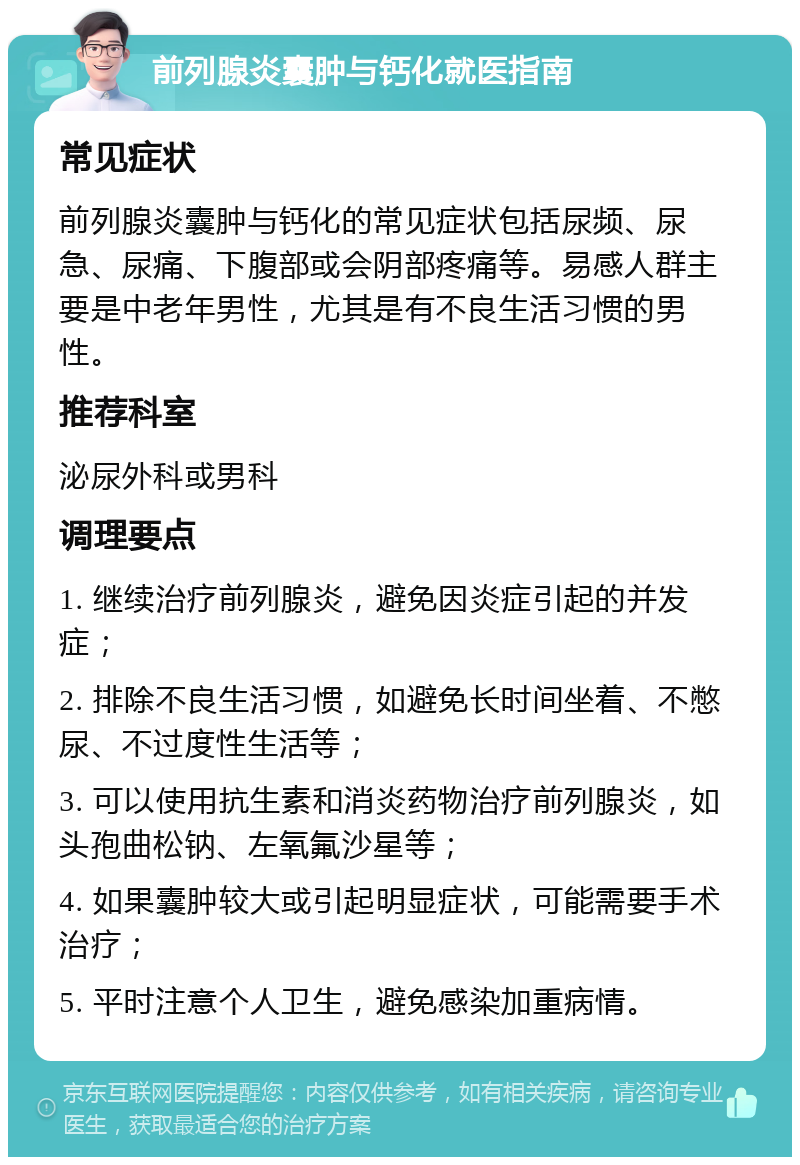 前列腺炎囊肿与钙化就医指南 常见症状 前列腺炎囊肿与钙化的常见症状包括尿频、尿急、尿痛、下腹部或会阴部疼痛等。易感人群主要是中老年男性，尤其是有不良生活习惯的男性。 推荐科室 泌尿外科或男科 调理要点 1. 继续治疗前列腺炎，避免因炎症引起的并发症； 2. 排除不良生活习惯，如避免长时间坐着、不憋尿、不过度性生活等； 3. 可以使用抗生素和消炎药物治疗前列腺炎，如头孢曲松钠、左氧氟沙星等； 4. 如果囊肿较大或引起明显症状，可能需要手术治疗； 5. 平时注意个人卫生，避免感染加重病情。