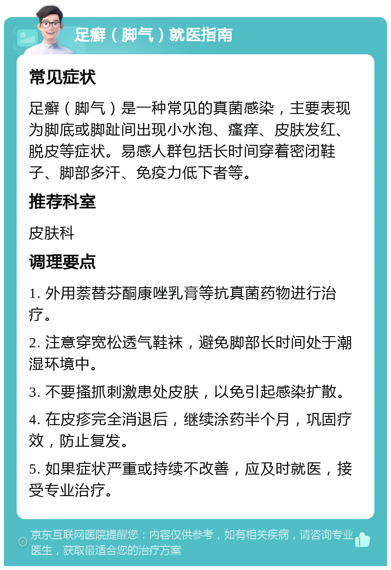 足癣（脚气）就医指南 常见症状 足癣（脚气）是一种常见的真菌感染，主要表现为脚底或脚趾间出现小水泡、瘙痒、皮肤发红、脱皮等症状。易感人群包括长时间穿着密闭鞋子、脚部多汗、免疫力低下者等。 推荐科室 皮肤科 调理要点 1. 外用萘替芬酮康唑乳膏等抗真菌药物进行治疗。 2. 注意穿宽松透气鞋袜，避免脚部长时间处于潮湿环境中。 3. 不要搔抓刺激患处皮肤，以免引起感染扩散。 4. 在皮疹完全消退后，继续涂药半个月，巩固疗效，防止复发。 5. 如果症状严重或持续不改善，应及时就医，接受专业治疗。