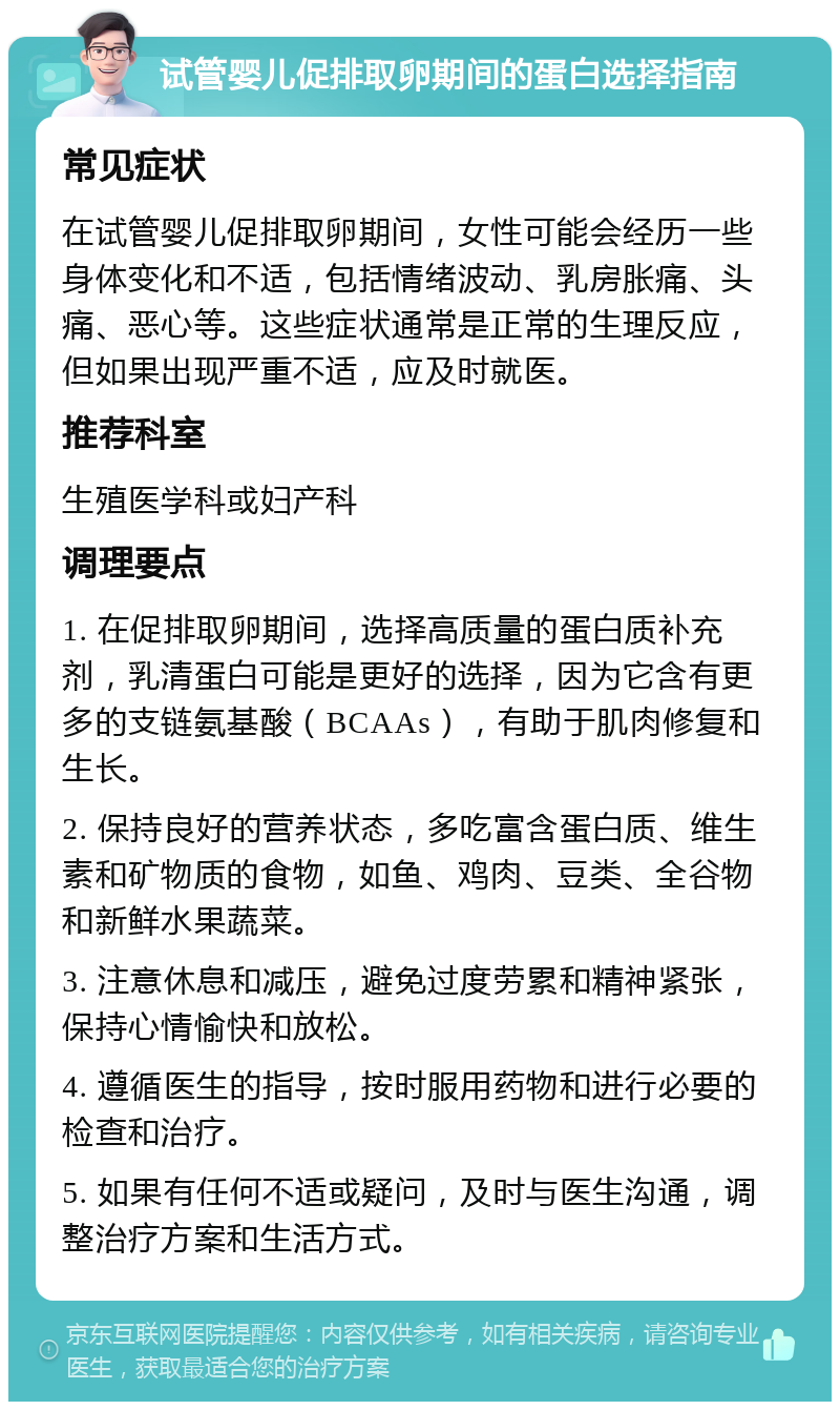 试管婴儿促排取卵期间的蛋白选择指南 常见症状 在试管婴儿促排取卵期间，女性可能会经历一些身体变化和不适，包括情绪波动、乳房胀痛、头痛、恶心等。这些症状通常是正常的生理反应，但如果出现严重不适，应及时就医。 推荐科室 生殖医学科或妇产科 调理要点 1. 在促排取卵期间，选择高质量的蛋白质补充剂，乳清蛋白可能是更好的选择，因为它含有更多的支链氨基酸（BCAAs），有助于肌肉修复和生长。 2. 保持良好的营养状态，多吃富含蛋白质、维生素和矿物质的食物，如鱼、鸡肉、豆类、全谷物和新鲜水果蔬菜。 3. 注意休息和减压，避免过度劳累和精神紧张，保持心情愉快和放松。 4. 遵循医生的指导，按时服用药物和进行必要的检查和治疗。 5. 如果有任何不适或疑问，及时与医生沟通，调整治疗方案和生活方式。