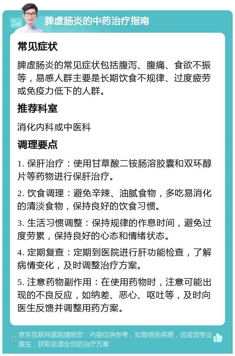 脾虚肠炎的中药治疗指南 常见症状 脾虚肠炎的常见症状包括腹泻、腹痛、食欲不振等，易感人群主要是长期饮食不规律、过度疲劳或免疫力低下的人群。 推荐科室 消化内科或中医科 调理要点 1. 保肝治疗：使用甘草酸二铵肠溶胶囊和双环醇片等药物进行保肝治疗。 2. 饮食调理：避免辛辣、油腻食物，多吃易消化的清淡食物，保持良好的饮食习惯。 3. 生活习惯调整：保持规律的作息时间，避免过度劳累，保持良好的心态和情绪状态。 4. 定期复查：定期到医院进行肝功能检查，了解病情变化，及时调整治疗方案。 5. 注意药物副作用：在使用药物时，注意可能出现的不良反应，如纳差、恶心、呕吐等，及时向医生反馈并调整用药方案。