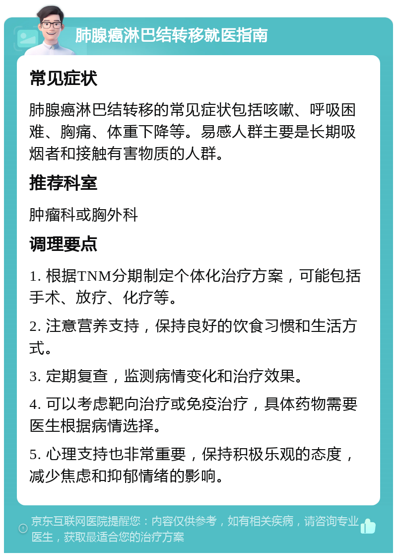 肺腺癌淋巴结转移就医指南 常见症状 肺腺癌淋巴结转移的常见症状包括咳嗽、呼吸困难、胸痛、体重下降等。易感人群主要是长期吸烟者和接触有害物质的人群。 推荐科室 肿瘤科或胸外科 调理要点 1. 根据TNM分期制定个体化治疗方案，可能包括手术、放疗、化疗等。 2. 注意营养支持，保持良好的饮食习惯和生活方式。 3. 定期复查，监测病情变化和治疗效果。 4. 可以考虑靶向治疗或免疫治疗，具体药物需要医生根据病情选择。 5. 心理支持也非常重要，保持积极乐观的态度，减少焦虑和抑郁情绪的影响。