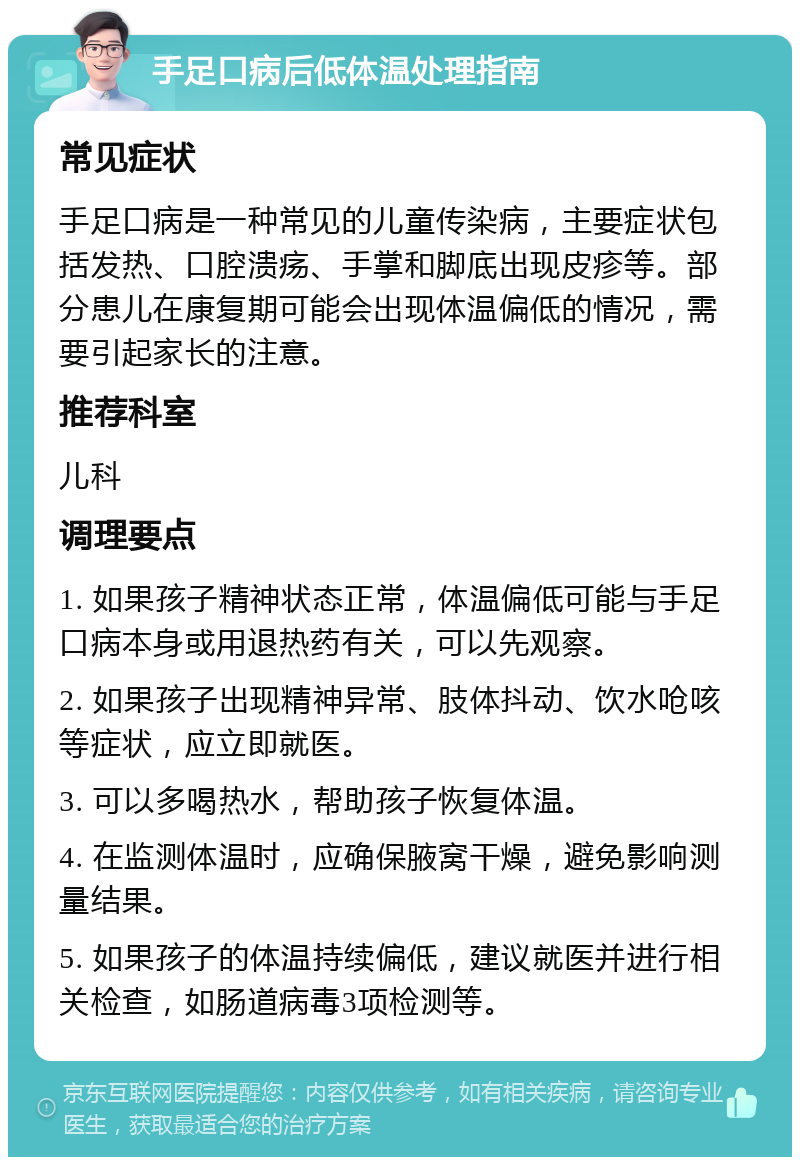 手足口病后低体温处理指南 常见症状 手足口病是一种常见的儿童传染病，主要症状包括发热、口腔溃疡、手掌和脚底出现皮疹等。部分患儿在康复期可能会出现体温偏低的情况，需要引起家长的注意。 推荐科室 儿科 调理要点 1. 如果孩子精神状态正常，体温偏低可能与手足口病本身或用退热药有关，可以先观察。 2. 如果孩子出现精神异常、肢体抖动、饮水呛咳等症状，应立即就医。 3. 可以多喝热水，帮助孩子恢复体温。 4. 在监测体温时，应确保腋窝干燥，避免影响测量结果。 5. 如果孩子的体温持续偏低，建议就医并进行相关检查，如肠道病毒3项检测等。