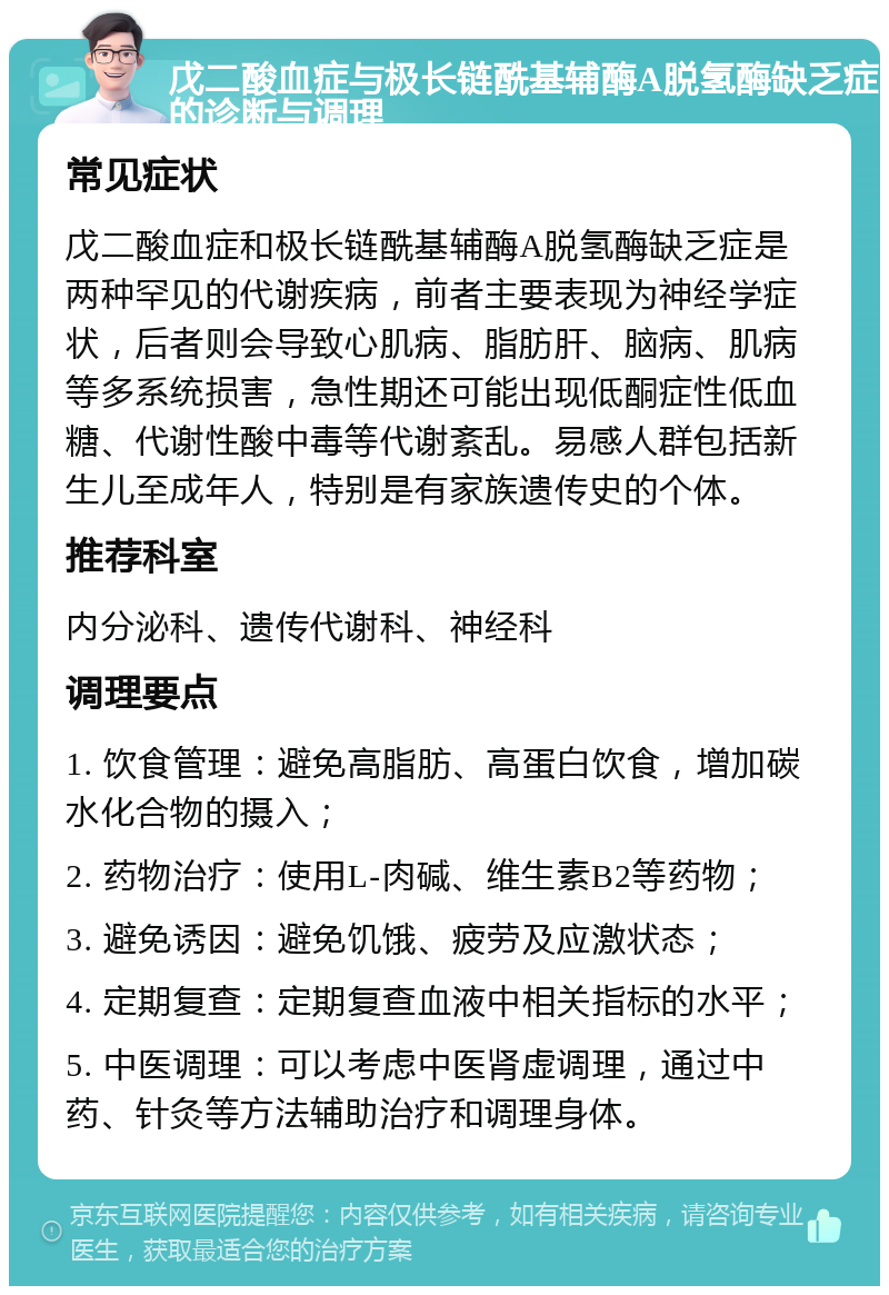 戊二酸血症与极长链酰基辅酶A脱氢酶缺乏症的诊断与调理 常见症状 戊二酸血症和极长链酰基辅酶A脱氢酶缺乏症是两种罕见的代谢疾病，前者主要表现为神经学症状，后者则会导致心肌病、脂肪肝、脑病、肌病等多系统损害，急性期还可能出现低酮症性低血糖、代谢性酸中毒等代谢紊乱。易感人群包括新生儿至成年人，特别是有家族遗传史的个体。 推荐科室 内分泌科、遗传代谢科、神经科 调理要点 1. 饮食管理：避免高脂肪、高蛋白饮食，增加碳水化合物的摄入； 2. 药物治疗：使用L-肉碱、维生素B2等药物； 3. 避免诱因：避免饥饿、疲劳及应激状态； 4. 定期复查：定期复查血液中相关指标的水平； 5. 中医调理：可以考虑中医肾虚调理，通过中药、针灸等方法辅助治疗和调理身体。