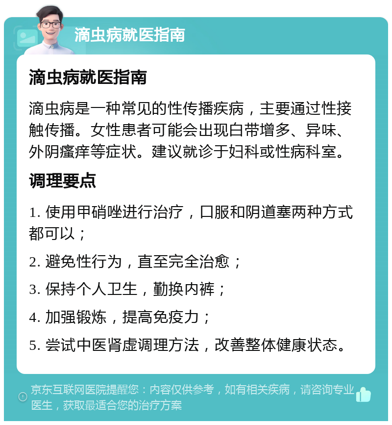 滴虫病就医指南 滴虫病就医指南 滴虫病是一种常见的性传播疾病，主要通过性接触传播。女性患者可能会出现白带增多、异味、外阴瘙痒等症状。建议就诊于妇科或性病科室。 调理要点 1. 使用甲硝唑进行治疗，口服和阴道塞两种方式都可以； 2. 避免性行为，直至完全治愈； 3. 保持个人卫生，勤换内裤； 4. 加强锻炼，提高免疫力； 5. 尝试中医肾虚调理方法，改善整体健康状态。