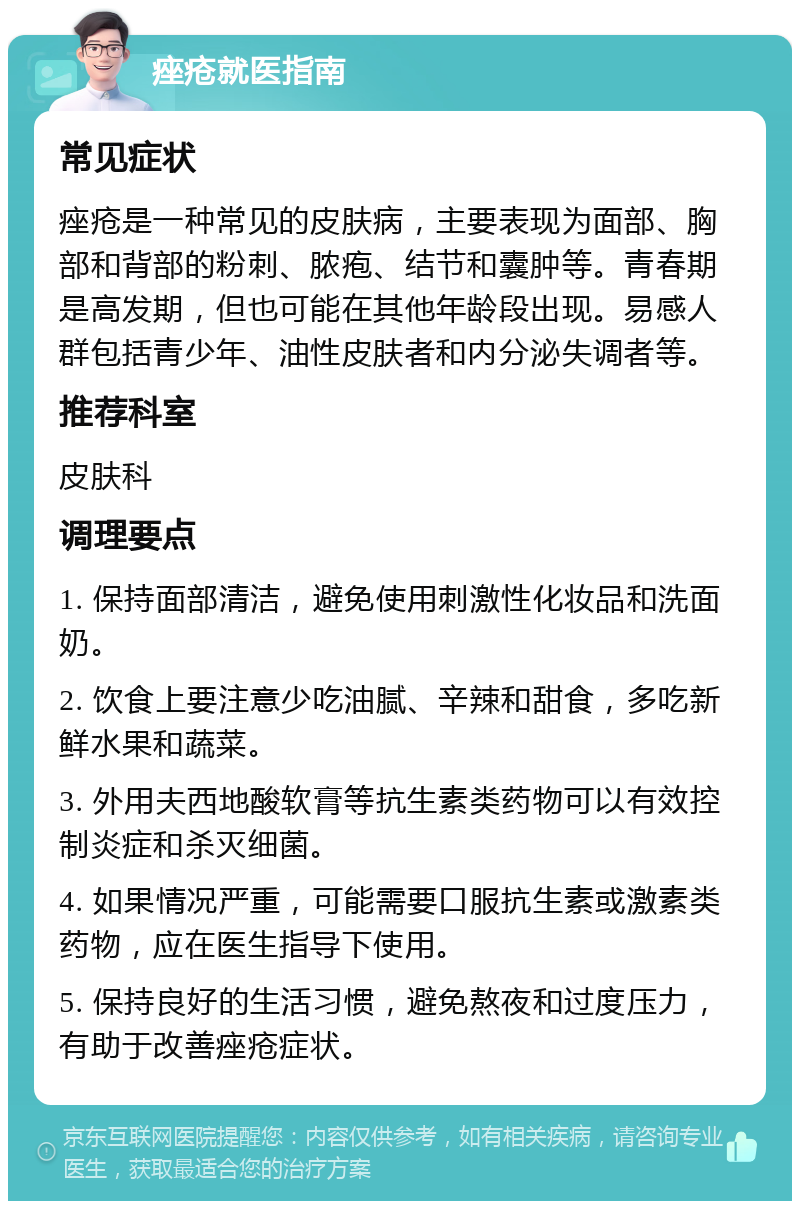 痤疮就医指南 常见症状 痤疮是一种常见的皮肤病，主要表现为面部、胸部和背部的粉刺、脓疱、结节和囊肿等。青春期是高发期，但也可能在其他年龄段出现。易感人群包括青少年、油性皮肤者和内分泌失调者等。 推荐科室 皮肤科 调理要点 1. 保持面部清洁，避免使用刺激性化妆品和洗面奶。 2. 饮食上要注意少吃油腻、辛辣和甜食，多吃新鲜水果和蔬菜。 3. 外用夫西地酸软膏等抗生素类药物可以有效控制炎症和杀灭细菌。 4. 如果情况严重，可能需要口服抗生素或激素类药物，应在医生指导下使用。 5. 保持良好的生活习惯，避免熬夜和过度压力，有助于改善痤疮症状。