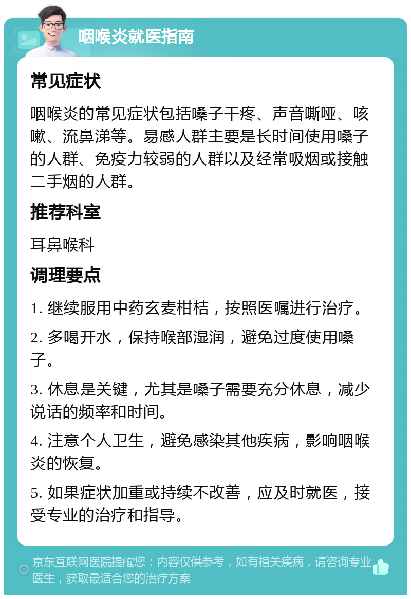 咽喉炎就医指南 常见症状 咽喉炎的常见症状包括嗓子干疼、声音嘶哑、咳嗽、流鼻涕等。易感人群主要是长时间使用嗓子的人群、免疫力较弱的人群以及经常吸烟或接触二手烟的人群。 推荐科室 耳鼻喉科 调理要点 1. 继续服用中药玄麦柑桔，按照医嘱进行治疗。 2. 多喝开水，保持喉部湿润，避免过度使用嗓子。 3. 休息是关键，尤其是嗓子需要充分休息，减少说话的频率和时间。 4. 注意个人卫生，避免感染其他疾病，影响咽喉炎的恢复。 5. 如果症状加重或持续不改善，应及时就医，接受专业的治疗和指导。