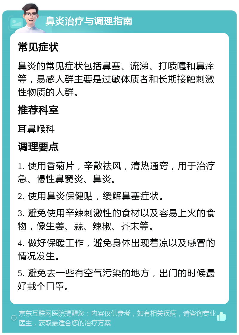 鼻炎治疗与调理指南 常见症状 鼻炎的常见症状包括鼻塞、流涕、打喷嚏和鼻痒等，易感人群主要是过敏体质者和长期接触刺激性物质的人群。 推荐科室 耳鼻喉科 调理要点 1. 使用香菊片，辛散祛风，清热通窍，用于治疗急、慢性鼻窦炎、鼻炎。 2. 使用鼻炎保健贴，缓解鼻塞症状。 3. 避免使用辛辣刺激性的食材以及容易上火的食物，像生姜、蒜、辣椒、芥末等。 4. 做好保暖工作，避免身体出现着凉以及感冒的情况发生。 5. 避免去一些有空气污染的地方，出门的时候最好戴个口罩。