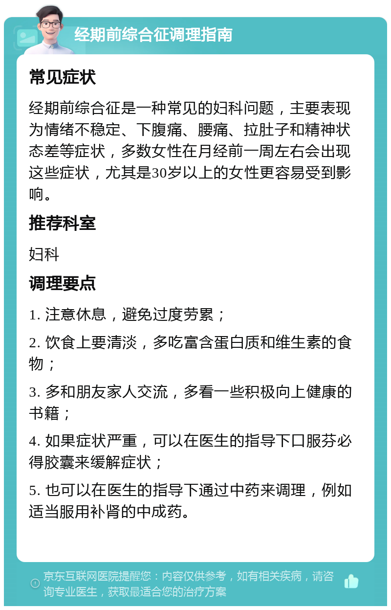 经期前综合征调理指南 常见症状 经期前综合征是一种常见的妇科问题，主要表现为情绪不稳定、下腹痛、腰痛、拉肚子和精神状态差等症状，多数女性在月经前一周左右会出现这些症状，尤其是30岁以上的女性更容易受到影响。 推荐科室 妇科 调理要点 1. 注意休息，避免过度劳累； 2. 饮食上要清淡，多吃富含蛋白质和维生素的食物； 3. 多和朋友家人交流，多看一些积极向上健康的书籍； 4. 如果症状严重，可以在医生的指导下口服芬必得胶囊来缓解症状； 5. 也可以在医生的指导下通过中药来调理，例如适当服用补肾的中成药。